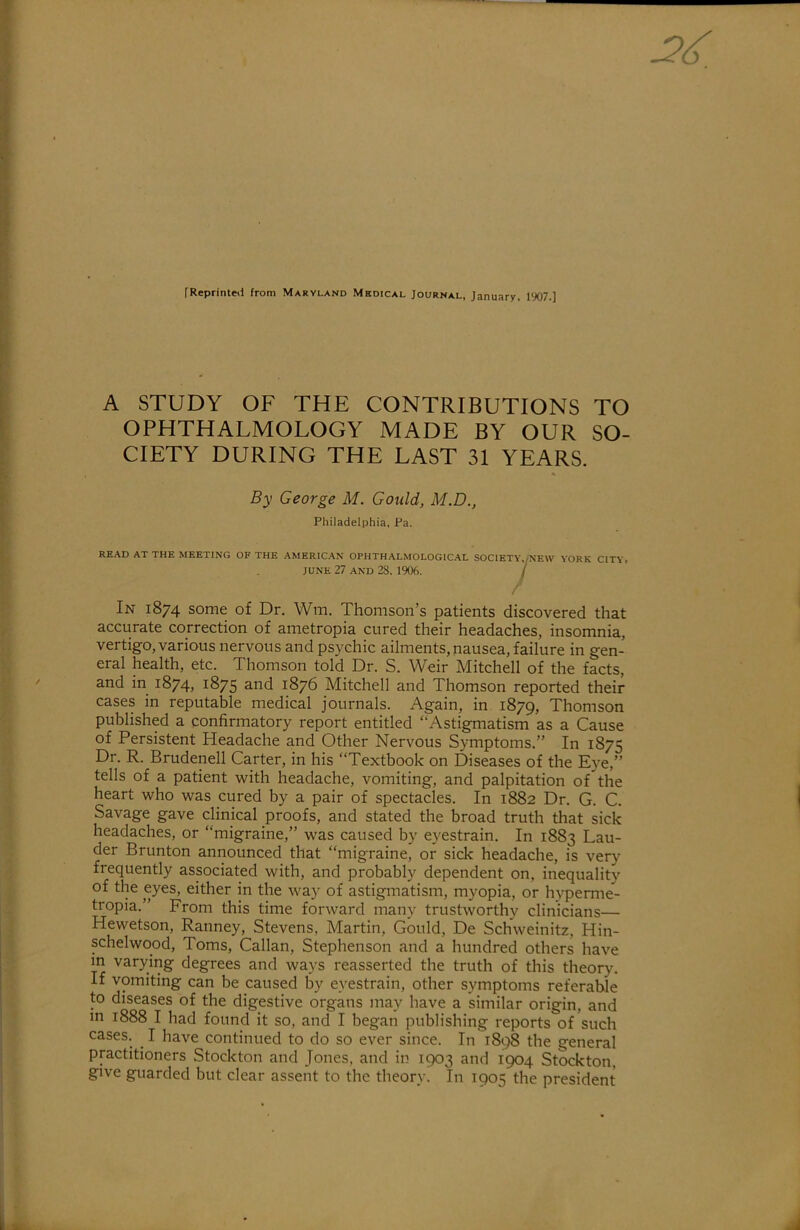 fReprinteii from Maryland Mkdical Journal, January, 1907.] A STUDY OF THE CONTRIBUTIONS TO OPHTHALMOLOGY MADE BY OUR SO- CIETY DURING THE LAST 31 YEARS. By George M. Gould, M.D., Philadelphia, Pa. READ AT THE MEETING OF THE .AMERIC.AN OPHTHALMOLOGIC.AL S0C1ETY,/NEW YORK CITY, JUNE 27 AND 28, 1906. / / In 1874 some of Dr. Wm. Thomson’s patients discovered that accurate correction of ametropia cured their headaches, insomnia, vertigo, various nervous and psychic ailments, nausea, failure in gen- eral health, etc. Thomson told Dr. S. Weir Mitchell of the facts, and in 1874, 1875 and 1876 Mitchell and Thomson reported their cases in reputable medical journals. Again, in 1879, Thomson published a confirmatory report entitled “Astigmatism as a Cause of Persistent Headache and Other Nervous Symptoms.” In 1875 Dr. R. Brudenell Carter, in his “Textbook on Diseases of the Eye,” tells of a patient with headache, vomiting, and palpitation of the heart who was cured by a pair of spectacles. In 1882 Dr. G. C. Savage gave clinical proofs, and stated the broad truth that sick headaches, or “migraine,” was caused by eyestrain. In 1883 Lau- der Brunton announced that “migraine, or sick headache, is very frequently associated with, and probably dependent on, inequality of the eyes, either in the way of astigmatism, myopia, or hyperme- tropia.” From this time forward many trustworthy clinicians— Hewetson, Ranney, Stevens, Martin, Gould, De Schweinitz, Hin- schelwood, Toms, Callan, Stephenson and a hundred others have m varying degrees and ways reasserted the truth of this theory. If vomiting can be caused by eyestrain, other symptoms referable to diseases of the digestive organs may have a similar origin, and in 1888 I had found it so, and I began publishing reports of such cases. I have continued to do so ever since. In 1898 the general practitioners Stockton and Jones, and in 1903 and 1904 Stockton, give guarded but clear assent to the theory. In 1905 the president