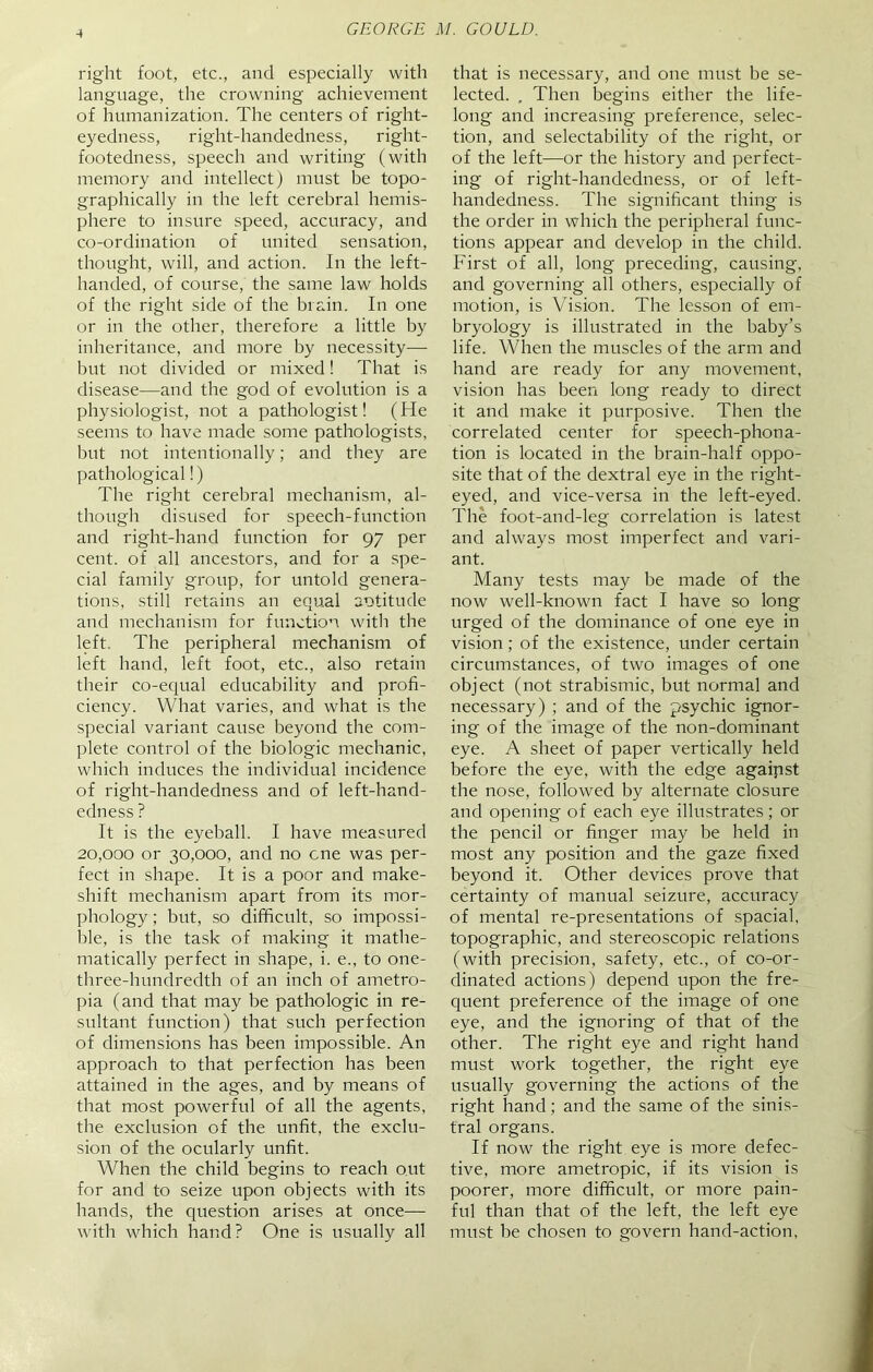 -4 right foot, etc., and especially with language, the crowning achievement of humanization. The centers of right- eyedness, right-handedness, right- footedness, speech and writing (with memory and intellect) must be topo- graphically in the left cerebral hemis- phere to insure speed, accuracy, and co-ordination of united sensation, thought, will, and action. In the left- handed, of course, the same law holds of the right side of the brain. In one or in the other, therefore a little by inheritance, and more by necessity—- but not divided or mixed! That is disease—and the god of evolution is a physiologist, not a pathologist! (He seems to have made some pathologists, but not intentionally; and they are pathological!) The right cerebral mechanism, al- though disused for speech-function and right-hand function for 97 per cent, of all ancestors, and for a spe- cial family group, for untold genera- tions, still retains an equal aotitude and mechanism for function with the left. The peripheral mechanism of left hand, left foot, etc., also retain their co-equal educability and profi- ciency. What varies, and what is the special variant cause beyond the com- plete control of the biologic mechanic, which induces the individual incidence of right-handedness and of left-hand- edness ? It is the eyeball. I have measured 20,000 or 30,000, and no one was per- fect in shape. It is a poor and make- shift mechanism apart from its mor- phology ; but, so difficult, so impossi- ble, is the task of making it mathe- matically perfect in shape, i. e., to one- three-lmndredth of an inch of ametro- pia (and that may be pathologic in re- sultant function) that such perfection of dimensions has been impossible. An approach to that perfection has been attained in the ages, and by means of that most powerful of all the agents, the exclusion of the unfit, the exclu- sion of the ocularly unfit. When the child begins to reach out for and to seize upon objects with its hands, the question arises at once— with which hand? One is usually all that is necessary, and one must be se- lected. . Then begins either the life- long and increasing preference, selec- tion, and selectability of the right, or of the left—or the history and perfect- ing of right-handedness, or of left- handedness. The significant thing is the order in which the peripheral func- tions appear and develop in the child. First of all, long preceding, causing, and governing all others, especially of motion, is Vision. The lesson of em- bryology is illustrated in the baby’s life. When the muscles of the arm and hand are ready for any movement, vision has been long ready to direct it and make it purposive. Then the correlated center for speech-phona- tion is located in the brain-half oppo- site that of the dextral eye in the right- eyed, and vice-versa in the left-eyed. The foot-and-leg correlation is latest and always most imperfect and vari- ant. Many tests may be made of the now well-known fact I have so long urged of the dominance of one eye in vision; of the existence, under certain circumstances, of two images of one object (not strabismic, but normal and necessary) ; and of the psychic ignor- ing of the image of the non-dominant eye. A sheet of paper vertically held before the eye, with the edge against the nose, followed by alternate closure and opening of each eye illustrates ; or the pencil or finger may be held in most any position and the gaze fixed beyond it. Other devices prove that certainty of manual seizure, accuracy of mental re-presentations of spacial, topographic, and stereoscopic relations (with precision, safety, etc., of co-or- dinated actions) depend upon the fre- quent preference of the image of one eye, and the ignoring of that of the other. The right eye and right hand must work together, the right eye usually governing the actions of the right hand; and the same of the sinis- tral organs. If now the right eye is more defec- tive, more ametropic, if its vision is poorer, more difficult, or more pain- ful than that of the left, the left eye must be chosen to govern hand-action,