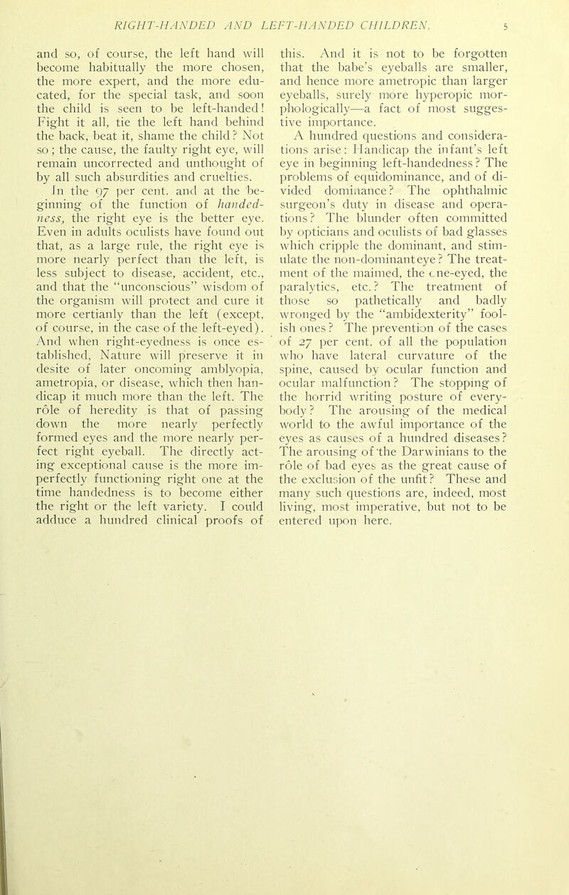and so, of course, the left hand will become habitually the more chosen, the more expert, and the more edu- cated, for the special task, and soon the child is seen to be left-handed! Fight it all, tie the left hand behind the back, beat it, shame the child? Not so; the cause, the faulty right eye, will remain uncorrected and unthought of by all such absurdities and cruelties. In the 97 per cent, and at the be- ginning of the function of handed- ness, the right eye is the better eye. Even in adults oculists have found out that, as a large rule, the right eye is more nearly perfect than the left, is less subject to disease, accident, etc., and that the “unconscious” wisdom of the organism will protect and cure it more certianly than the left (except, of course, in the case of the left-eyed). And when right-eyedness is once es- tablished, Nature will preserve it in desite of later oncoming amblyopia, ametropia, or disease, which then han- dicap it much more than the left. The role of heredity is that of passing down the more nearly perfectly formed eyes and the more nearly per- fect right eyeball. The directly act- ing exceptional cause is the more im- perfectly functioning right one at the time handedness is to become either the right or the left variety. I could adduce a hundred clinical proofs of this. And it is not to be forgotten that the babe’s eyeballs are smaller, and hence more ametropic than larger eyeballs, surely more hyperopic mor- phologically—a fact of most sugges- tive importance. A hundred questions and considera- tions arise: Handicap the infant’s left eye in beginning left-handedness? The problems of equidominance, and of di- vided dominance? The ophthalmic surgeon’s duty in disease and opera- tions? The blunder often committed by opticians and oculists of bad glasses which cripple the dominant, and stim- ulate the non-dominant eye ? The treat- ment of the maimed, the cne-eyed, the paralytics, etc. ? The treatment of those so pathetically and badly wronged by the “ambidexterity” fool- ish ones ? The prevention of the cases of 27 per cent, of all the population who have lateral curvature of the spine, caused by ocular function and ocular malfunction? The stopping of the horrid writing posture of every- body? The arousing of the medical world to the awful importance of the eyes as causes of a hundred diseases? The arousing of'the Darwinians to the role of bad eyes as the great cause of the exclusion of the unfit? These and many such questions are, indeed, most living, most imperative, but not to be entered upon here.