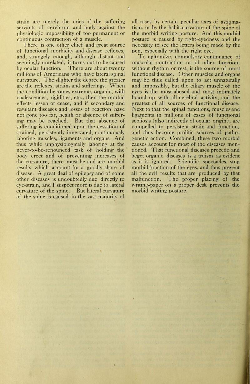 strain are merely the cries of the suffering servants of cerebrum and body against the physiologic impossibility of too permanent or continuous contraction of a muscle. There is one other chief and great source of functional morbidity and disease reflexes, and, strangely enough, although distant and seemingly unrelated, it turns out to be caused by ocular function. There are about twenty millions of Americans who have lateral spinal curvature. The slighter the degree the greater are the reflexes, strains and sufferings. When the condition becomes extreme, organic, with coalescences, rigidities, etc., then the morbid effects lessen or cease, and if secondary and resultant diseases and losses of reaction have not gone too far, health or absence of suffer- ing may be reached. But that absence of suffering is conditioned upon the cessation of strained, persistently innervated, continuously laboring muscles, ligaments and organs. And thus while unphysiologically laboring at the never-to-be-renounced task of holding the body erect and of preventing increases of the curvature, there must be and are morbid results which account for a goodly share of disease. A great deal of epilepsy and of some other diseases is undoubtedly due directly to eye-strain, and I suspect more is due to lateral curvature of the spine. But lateral curvature of the spine is caused in the vast majority of all cases by certain peculiar axes of astigma- tism, or by the habit-curvature of the spine of the morbid writing posture. And this morbid posture is caused by right-eyedness and the necessity to see the letters being made by the pen, especially with the right eye. To epitomize, compulsory continuance of muscular contraction or of other function, without rhythm or rest, is the source of most functional disease. Other muscles and organs may be thus called upon to act unnaturally and impossibly, but the ciliary muscle of the eyes is the most abused and most intimately bound up with all cerebral activity, and the greatest of all sources of functional disease. Next to that the spinal functions, muscles and ligaments in millions of cases of functional scoliosis (also indirectly of ocular origin), are compelled to persistent strain and function, and thus become prolific sources of patho- genetic action. Combined, these two morbid causes account for most of the diseases men- tioned. That functional diseases precede and beget organic diseases is a truism as evident as it is ignored. Scientific spectacles stop morbid function of the eyes, and thus prevent all the evil results that are produced by that malfunction. The proper placing of the writing-paper on a proper desk prevents the morbid writing posture.