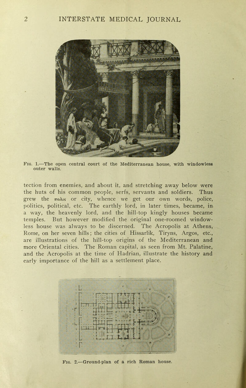 Fig. 1.—The open central court of the Mediterranean house, with windowlese outer walls. tection from enemies, and about it, and stretching away below were the huts of his common people, serfs, servants and soldiers. Thus grew the 7toAis or city, whence we get our own words, police, politics, political, etc. The earthly lord, in later times7 became, in a way, the heavenly lord, and the hill-top kingly houses became temples. But however modified the original one-roomed window- less house was always to be discerned. The Acropolis at Athens, Rome, on her seven hills; the cities of Hissarlik, Tiryns, Argos, etc., are illustrations of the hill-top origins of the Mediterranean and more Oriental cities. The Roman capital, as seen from Mt. Palatine, and the Acropolis at the time of Hadrian, illustrate the history and early importance of the hill as a settlement place. Fig. 2.—Ground-plan of a rich Roman house.