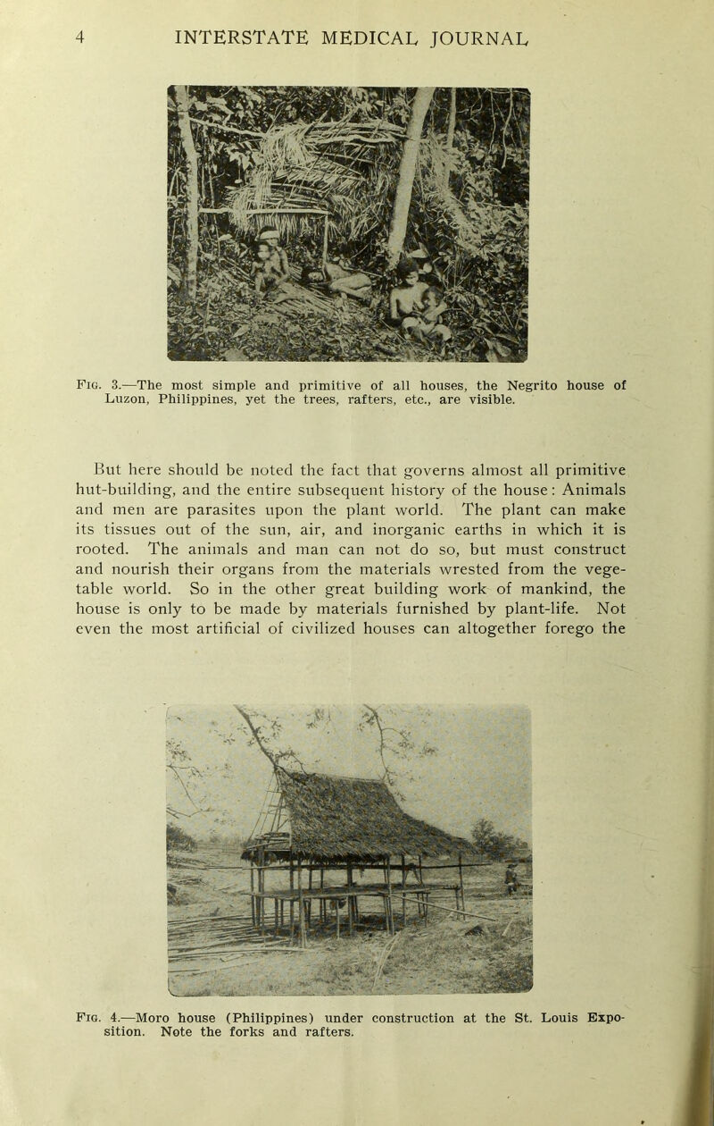 Pig. 3.-—The most simple and primitive of all houses, the Negrito house of Luzon, Philippines, yet the trees, rafters, etc., are visible. But here should be noted the fact that governs almost all primitive hut-building, and the entire subsequent history of the house: Animals and men are parasites upon the plant world. The plant can make its tissues out of the sun, air, and inorganic earths in which it is rooted. The animals and man can not do so, but must construct and nourish their organs from the materials wrested from the vege- table world. So in the other great building work of mankind, the house is only to be made by materials furnished by plant-life. Not even the most artificial of civilized houses can altogether forego the Fig. 4.—Moro house (Philippines) under construction at the St. Louis Expo- sition. Note the forks and rafters.