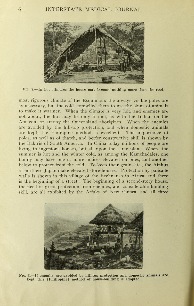 Fig. 7.—In hot climates the house may become nothing more than the roof. most rigorous climate of the Esquimaux the always visible poles are as necessary, but the cold compelled them to use the skins of animals to make it warmer. When the climate is very hot, and enemies arc not about, the hut may be only a roof, as with the Indian on the Amazon/or among the Queensland aborigines. When the enemies are avoided by the hill-top protection, and when domestic animals are kept, the Philippine method is excellent. The importance of poles, as well as of thatch, and better constructive skill is shown by the Bakiris of South America. In China today millions of people are living in ingenious houses, but all upon the same plan. Where the summer is hot and the winter cold, as among the Kamchadales, one family may have one or more houses elevated on piles, and another below to protect from the cold. To keep their grain, etc., the Ainhus of northern Japan make elevated store-houses. Protection by palisade walls is shown in this village of the Bechuanas in Africa, and there is the beginning of a street. The beginning of a second-story house, the need of great protection from enemies, and considerable building skill, are all exhibited by the Arfaks of New Guinea, and all three Fig. 8.—If enemies are avoided by hill-top protection and domestic animals are kept, this (Philippine) method of house-building is adopted.