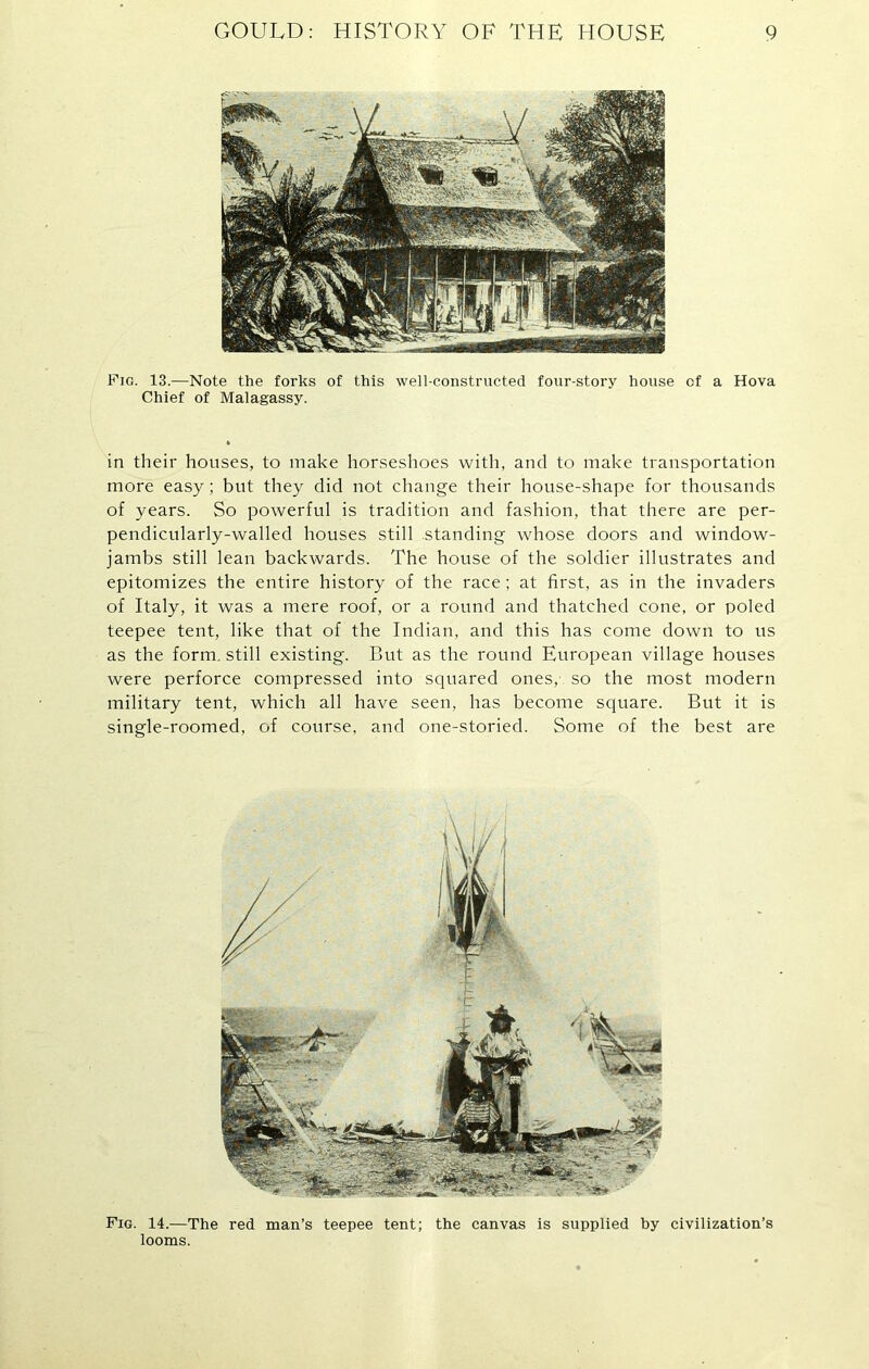 Fig. 13.-—Note the forks of this well-constructed four-story house cf a Hova Chief of Malagassy. in their houses, to make horseshoes with, and to make transportation more easy ; but they did not change their house-shape for thousands of years. So powerful is tradition and fashion, that there are per- pendicularly-walled houses still standing whose doors and window- jambs still lean backwards. The house of the soldier illustrates and epitomizes the entire history of the race ; at first, as in the invaders of Italy, it was a mere roof, or a round and thatched cone, or poled teepee tent, like that of the Indian, and this has come down to us as the form, still existing. But as the round European village houses were perforce compressed into squared ones, so the most modern military tent, which all have seen, has become square. But it is single-roomed, of course, and one-storied. Some of the best are Fig. 14.—The red man’s teepee tent; the canvas is supplied by civilization’s looms.