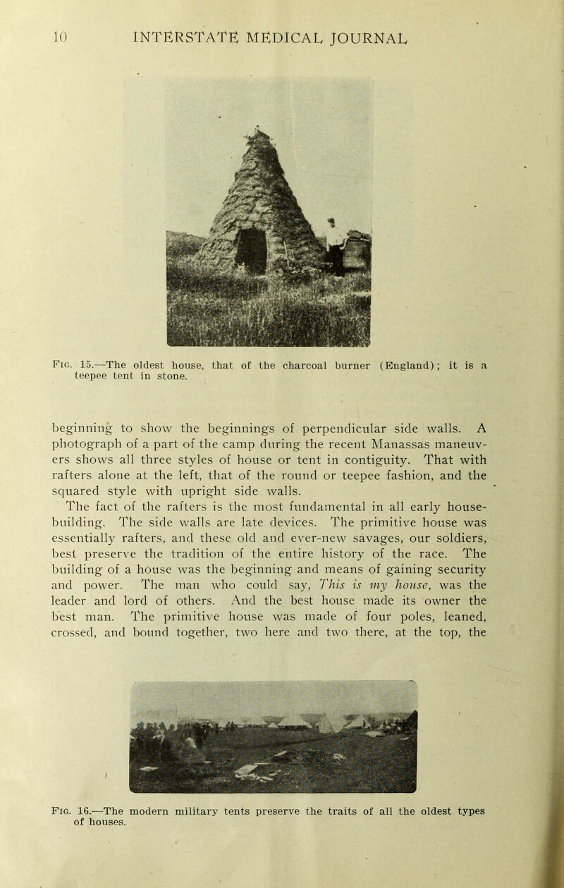 Fig. 15.—The oldest house, that of the charcoal burner (England); it is a teepee tent in stone. beginning to show the beginnings of perpendicular side walls. A photograph of a part of the camp during the recent Manassas maneuv- ers shows all three styles of house or tent in contiguity. That with rafters alone at the left, that of the round or teepee fashion, and the squared style with upright side walls. The fact of the rafters is the most fundamental in all early house- building. The side walls are late devices. The primitive house was essentially rafters, and these old and ever-new savages, our soldiers, best preserve the tradition of the entire history of the race. The building of a house was the beginning and means of gaining security and power. The man who could say, This is my house, was the leader and lord of others. And the best house made its owner the best man. The primitive house was made of four poles, leaned, crossed, and bound together, two here and two there, at the top, the Fig. 16.—The modern military tents preserve the traits of all the oldest types of houses.