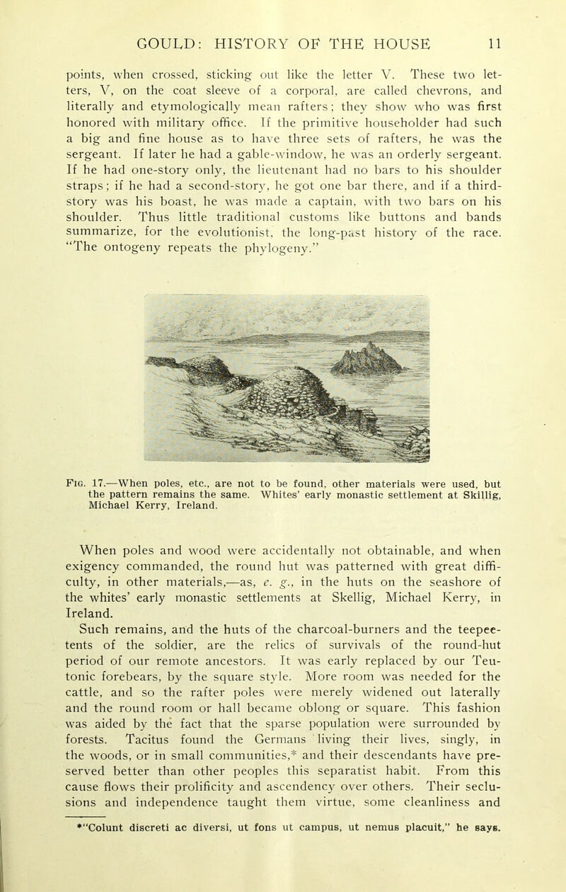 points, when crossed, sticking out like the letter V. These two let- ters, V, on the coat sleeve of a corporal, are called chevrons, and literally and etymologically mean rafters; they show who was first honored with military office. If the primitive householder had such a big and fine house as to have three sets of rafters, he was the sergeant. If later he had a gable-window, he was an orderly sergeant. If he had one-story only, the lieutenant had no bars to his shoulder straps; if he had a second-story, he got one bar there, and if a third- story was his boast, he was made a captain, with two bars on his shoulder. Thus little traditional customs like buttons and bands summarize, for the evolutionist, the long-past history of the race. “The ontogeny repeats the phylogeny.” Fig. 17.—When poles, etc., are not to be found, other materials were used, but the pattern remains the same. Whites’ early monastic settlement at Skillig, Michael Kerry, Ireland. When poles and wood were accidentally not obtainable, and when exigency commanded, the round hut was patterned with great diffi- culty, in other materials,—as, e. g., in the huts on the seashore of the whites’ early monastic settlements at Skellig, Michael Kerry, in Ireland. Such remains, and the huts of the charcoal-burners and the teepee- tents of the soldier, are the relics of survivals of the round-hut period of our remote ancestors. It was early replaced by our Teu- tonic forebears, by the square style. More room was needed for the cattle, and so the rafter poles were merely widened out laterally and the round room or hall became oblong or square. This fashion was aided by the fact that the sparse population were surrounded by forests. Tacitus found the Germans living their lives, singly, in the woods, or in small communities,* and their descendants have pre- served better than other peoples this separatist habit. From this cause flows their prolificity and ascendency over others. Their seclu- sions and independence taught them virtue, some cleanliness and ♦“Colunt discreti ac diversi, ut fons ut campus, ut nemus placuit,” he says.