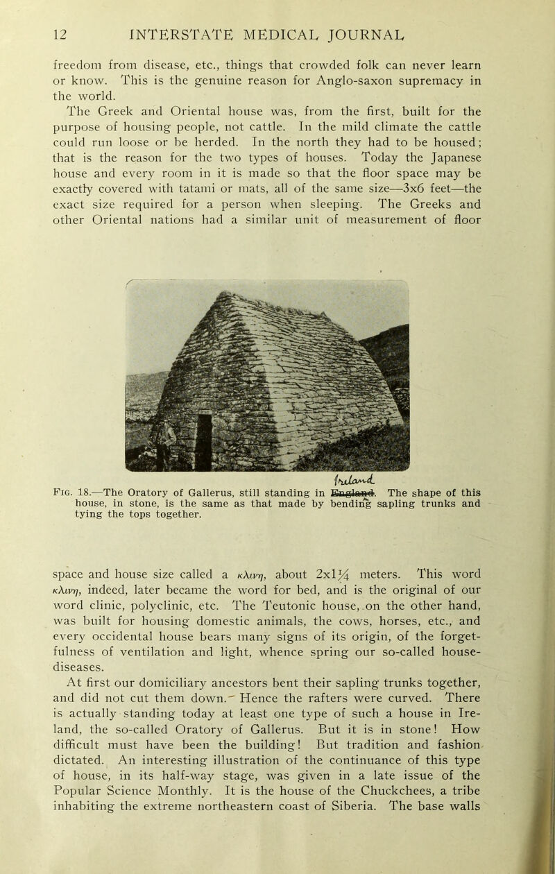 freedom from disease, etc., things that crowded folk can never learn or know. This is the genuine reason for Anglo-saxon supremacy in the world. The Greek and Oriental house was, from the first, built for the purpose of housing people, not cattle. In the mild climate the cattle could run loose or be herded. In the north they had to be housed; that is the reason for the two types of houses. Today the Japanese house and every room in it is made so that the floor space may be exactly covered with tatami or mats, all of the same size—3x6 feet—the exact size required for a person when sleeping. The Greeks and other Oriental nations had a similar unit of measurement of floor ihjdLo^'tL Fig. 18.—The Oratory of Gallerus, still standing in Erglm**. The shape of this house, in stone, is the same as that made by bending sapling trunks and tying the tops together. space and house size called a KX.Lvrj, about 2x1 % meters. This word K\wr], indeed, later became the word for bed, and is the original of our word clinic, polyclinic, etc. The Teutonic house, on the other hand, was built for housing domestic animals, the cows, horses, etc., and every occidental house bears many signs of its origin, of the forget- fulness of ventilation and light, whence spring our so-called house- diseases. At first our domiciliary ancestors bent their sapling trunks together, and did not cut them down.' Hence the rafters were curved. There is actually standing today at least one type of such a house in Ire- land, the so-called Oratory of Gallerus. But it is in stone! How difficult must have been the building! But tradition and fashion dictated. An interesting illustration of the continuance of this type of house, in its half-way stage, was given in a late issue of the Popular Science Monthly. It is the house of the Chuckchees, a tribe inhabiting the extreme northeastern coast of Siberia. The base walls