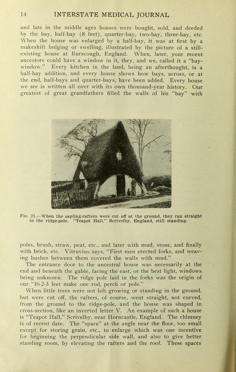 and late in the middle ages houses were bought, sold, and deeded by the bay, half-bay (8 feet), quarter-bay, two-bay, three-bay, etc. When the house was enlarged by a half-bay, it was at first by a makeshift bulging or swelling, illustrated by the picture of a still- existing house at Burscough, England. When, later, your recent ancestors could have a window in it, they, and we, called it a “bay- window.” Every kitchen in the land, being an afterthought, is a half-bay addition, and every house shows how bays, across, or at the end, half-bays and quarter-bays, have been added. Every house we see is written all over with its own thousand-year history. Our greatest of great grandfathers filled the walls of his “bay” with Fig. 21.—When the sapling-rafters were cut off at the ground, they ran straight to the ridge-pole. “Teapot Hall,” Scrivelby, England, still standing. poles, brush, straw, peat, etc., and later with mud, stone, and finally with brick, etc. Vitruvius says, “First men erected forks, and weav- ing bushes between them covered the walls with mud.” The entrance door to the ancestral house was necessarily at the end and beneath the gable, facing the east, or the best light, windows being unknown. The ridge pole laid in the forks was the origin of our “16 2-3 feet make one rod, perch or pole.” When little trees were not left growing or standing in the ground, but were cut off, the rafters, of course, went straight, not curved, from the ground to the ridge-pole, and the house was shaped in cross-section, like an inverted letter V. An example of such a house is “Teapot Hall,” Scrivelby, near Horncastle, England. The chimney is of recent date. The “space” at the angle near the floor, too small except for storing grain, etc., to enlarge which was one incentive for beginning the perpendicular side wall, and also to give better standing room, by elevating the rafters and the roof. These spaces