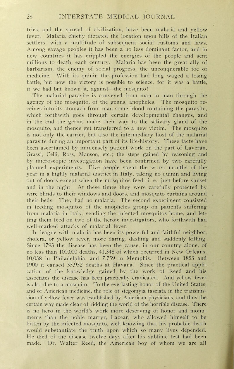 tries, and the spread of civilization, have been malaria and yellow fever. Malaria chiefly dictated the location upon hills of the Italian settlers, with a multitude of subsequent social customs and laws. Among savage peoples it has been a no less dominant factor, and in new countries it has crippled the energies of the people and sent millions to death, each century. Malaria has been the great ally of barbarism, the enemy of social progress, the unconquerable foe of medicine. With its quinin the profession had long waged a losing battle, but now the victory is possible to science, for it was a battle, if we had but known it, against—the mosquito! The malarial parasite is conveyed from man to man through the agency of the mosquito, of the genus, anopheles. The mosquito re- ceives into its stomach from man some blood containing the parasite, which forthwith goes through certain developmental changes, and in the end the germs make their way to the salivary gland of the mosquito, and thence get transferred to a new victim. The mosquito is not only the carrier, but also the intermediary host of the malarial parasite during an important part of its life-history. These facts have been ascertained by immensely patient work on the part of Laveran, Grassi, Celli, Ross, Manson, etc.; the steps gained by reasoning and by microscopic investigation have been confirmed by two carefully planned experiments. Five people spent the worst months of the year in a highly malarial district in Italy, taking no quinin and living out of doors except when the mosquitos feed; i. e., just before sunset and in the night. At these times they were carefully protected by wire blinds to their windows and doors, and mosquito curtains around their beds. They had no malaria. The second experiment consisted in feeding mosquitos of the anopheles group on patients suffering from malaria in Italy, sending the infected mosquitos home, and let- ting them feed on two of the heroic investigators, who forthwith had well-marked attacks of malarial fever. In league with malaria has been its powerful and faithful neighbor, cholera, or yellow fever, more daring, dashing and suddenly killing. Since 1793 the disease has been the cause, in our country alone, of no less than 100,000 deaths, 41,348 of which occurred in New Orleans, 10,038 in Philadelphia, and 7,759 in Memphis. Between 1853 and 1900 it caused 35,952 deaths at Havana. Since the practical appli- cation of the knowledge gained by the work of Reed and his associates the disease- has been practically eradicated. And yellow fever is also due to a mosquito. To the everlasting honor of the United States, and of American medicine, the role of stegomyia fasciata in the transmis- sion of yellow fever was established by American physicians, and thus the certain way made clear of ridding the world of the horrible disease. There is no hero in the world's work more deserving of honor and monu- ments than the noble martyr, Lazear, who allowed himself to be bitten by the infected mosquito, well knowing that his probable death would substantiate the truth upon which so many lives depended. He died of the disease twelve days after his sublime test had been made. Dr. Walter Reed, the American boy of whom we are all