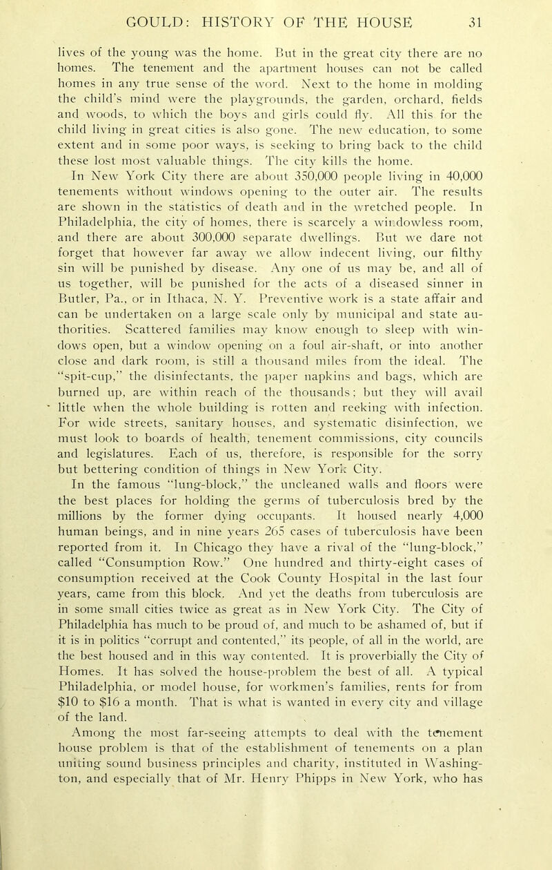 lives of the young was the home. But in the great city there are no homes. The tenement and the apartment houses can not be called homes in any true sense of the word. Next to the home in molding the child's mind were the playgrounds, the garden, orchard, fields and woods, to which the boys and girls could fly. All this for the child living in great cities is also gone. The new education, to some extent and in some poor ways, is seeking to bring back to the child these lost most valuable things. The city kills the home. In New York City there are about 350,000 people living in 40,000 tenements without windows opening to the outer air. The results are shown in the statistics of death and in the wretched people. In Philadelphia, the city of homes, there is scarcely a wiudowless room, and there are about 300,000 separate dwellings. But we dare not forget that however far away we allow indecent living, our filthy sin will be punished by disease. Any one of us may be, and all of us together, will be punished for the acts of a diseased sinner in Butler, Pa., or in Ithaca, N. Y. Preventive work is a state affair and can be undertaken on a large scale only by municipal and state au- thorities. Scattered families may know enough to sleep with win- dows open, but a window opening on a foul air-shaft, or into another close and dark room, is still a thousand miles from the ideal. The “spit-cup,” the disinfectants, the paper napkins and bags, which are burned up, are within reach of the thousands; but they will avail little when the whole building is rotten and reeking with infection. For wide streets, sanitary houses, and systematic disinfection, we must look to boards of health, tenement commissions, city councils and legislatures. Each of us, therefore, is responsible for the sorry but bettering condition of things in New York City. In the famous “lung-block,” the uncleaned walls and floors were the best places for holding the germs of tuberculosis bred by the millions by the former dying occupants. It housed nearly 4,000 human beings, and in nine years 265 cases of tuberculosis have been reported from it. In Chicago they have a rival of the “lung-block,” called “Consumption Row.” One hundred and thirty-eight cases of consumption received at the Cook County Hospital in the last four years, came from this block. And yet the deaths from tuberculosis are in some small cities twice as great as in New York City. The City of Philadelphia has much to be proud of, and much to be ashamed of, but if it is in politics “corrupt and contented,” its people, of all in the world, are the best housed and in this way contented. It is proverbially the City of Homes. It has solved the house-problem the best of all. A typical Philadelphia, or model house, for workmen’s families, rents for from $10 to $16 a month. That is what is wanted in every city and village of the land. Among the most far-seeing attempts to deal with the tenement house problem is that of the establishment of tenements on a plan uniting sound business principles and charity, instituted in Washing- ton, and especially that of Mr. Henry Phipps in New York, who has
