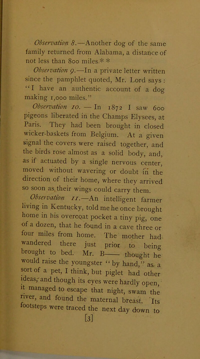 Obseniation 8.—Another dog of the same family returned from Alabama, a distance of not less than 800 miles.* * Obsetvation g.—In a private letter written since the pamphlet quoted, Mr. Lord says : “I have an authentic account of a dog making 1,000 miles.” Obsetvation 10. — In 1872 I saw 600 pigeons liberated in the Champs Elysees, at Paris. They had been brought in closed wicker-bsskets from Belgium. At a given signal the covers were raised together, and the birds rose almost as a solid body, and, as if actuated by a single nervous center, moved without wavering or doubt m the direction of their home, where they arrived so soon as. their wings could carry them. Obsetvation ii.—Kn intelligent farmer living in Kentucky, told me he once brought home in his overcoat pocket a tiny pig, one of a dozen, that he found in a cave three or four miles from home. The mother had wandered there just prior to being brought to bed. Mr. B thought he would raise the youngster “ by hand,” as a sort of a pet, I think, but piglet had other ideas,'and though its eyes were hardly open. It managed to escape that night, swam the nver, and found the maternal breast. Its footsteps were traced the next day down to [3]