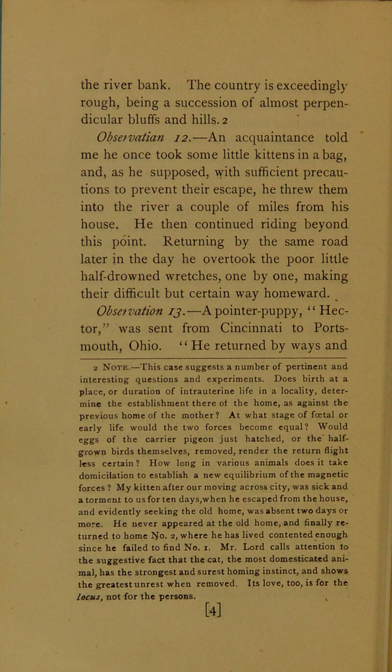 the river bank. The country is exceedingly rough, being a succession of almost perpen- dicular bluffs and hills. 2 Obsefvatian 12.—An acquaintance told me he once took some little kittens in a bag, and, as he supposed, with sufficient precau- tions to prevent their escape, he threw them into the river a couple of miles from his house. He then continued riding beyond this point. Returning by the same road later in the day he overtook the poor little half-drowned wretches, one by one, making their difficult but certain way homeward. _ Obseivation ij.—A pointer-puppy, “ Hec- tor,” was sent from Cincinnati to Ports- mouth, Ohio. ‘ ‘ He returned by ways and 2 Note.—This case suggests a number of pertinent and interesting questions and experiments. Does birth at a place, or duration of intrauterine life in a locality, deter- mine the establishment there ot the home, as against the previous home of the mother? At what stage of foetal or early life would the two forces become equal? Would eggs of the carrier pigeon just hatched, or the half- grown birds themselves, removed, render the return flight less certain ? How long in various animals does it take domicilation to establish a new equilibrium of the magnetic forces ? My kitten after our moving across city, was sick and a torment to us for ten days,when he escaped from the house, and evidently seeking the old home, was absent two days or more. He never appeared at the old home, and finally re- turned to home Ifo. 2, where he has lived contented enough since he failed to find No. i. Mr. Lord calls attention to the suggestive fact that the cat, the most domesticated ani- mal, has the strongest and surest homing instinct, and shows the greatest unrest when removed. Its love, too, is for the locus, not for the persons. ,