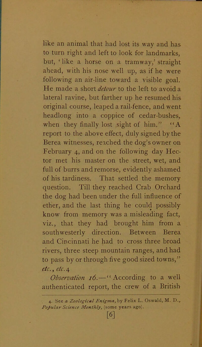 like an animal that had lost its way and has to turn right and left to look for landmarks, but, ‘ like a horse on a tramway,’ straight ahead, with his nose well up, as if he were following an air-line toward a visible goal. He made a short detow to the left to avoid a lateral ravine, but farther up he resumed his original course, leaped a rail-fence, and ^yent headlong into a coppice of cedar-bushes, when they finally lost .sight of him.” “A report to the above effect, duly signed by the Berea witnesses, reached the dog’s owner on February 4, and on the following day Hec- tor met his master on the street, wet, and full of burrs and remorse, evidently ashamed of his tardiness. That settled the memory question. Till they reached Crab Orchard the dog had been under the full influence of ether, and the last thing he could possibly know from memory was a misleading fact, viz., that they had brought him from a southwesterly direction. Between Berea and Cincinnati he had to cross three broad rivers, three steep mountain ranges, and had. to pass by or through five good sized towns,” etc. , etc. 4 Observation 16.—“According to a well authenticated report, the crew of a British 4. See a Zoological Enig^nayh'j Felix L. Oswald, M. D.,. Popular Science Monthly^ (some years ago). [6]