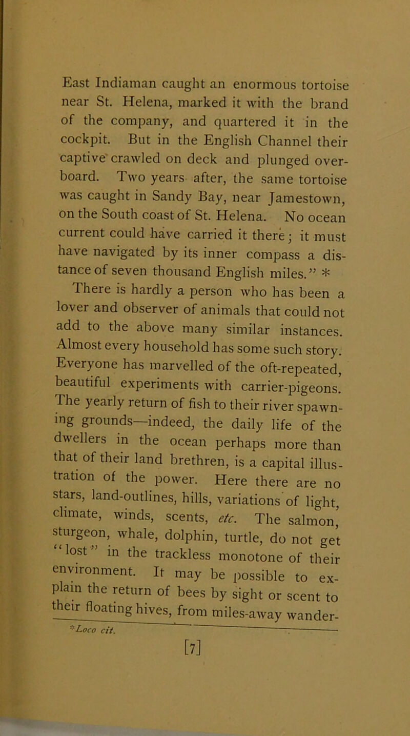 East Indiaman caught an enormous tortoise near St. Helena, marked it with the brand of the company, and quartered it in the cockpit. But in the English Channel their captive'crawled on deck and plunged over- board. Two years after, the same tortoise was caught in Sandy Bay, near Jamestown, on the South coast of St. Helena. No ocean current could have carried it there; it must have navigated by its inner compass a dis- tance of seven thousand English miles.” * There is hardly a person who has been a lover and observer of animals that could not add to the above many similar instances. Almost every household has some such story. Everyone has marvelled of the oft-repeated, beautiful experiments with carrier-pigeons. The yearly return of fish to their river spawn- ing grounds—indeed, the daily life of the dwellers in the ocean perhaps more than that of their land brethren, is a capital illus- tration of the power. Here there are no stars, land-outlines, hills, variations of light, climate, winds, scents, etc. The salmon’ sturgeon, whale, dolphin, turtle, do not ge’t “lost” in the trackless monotone of their environment. It may be possible to ex- plam the return of bees by sight or scent to their floating hives, from miles-away wander- ’’^Loco cit. [7]