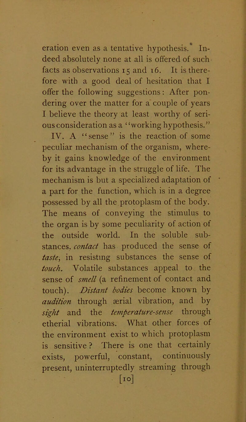 eration even as a tentative hypothesis.* In- deed absolutely none at all is offered of such facts as observations 15 and 16. It is there- fore with a good deal of hesitation that I offer the following suggestions: After pon- dering over the matter for a'couple of years I believe the theory at least worthy of seri- ous consideration as a “working hypothesis.” IV. A “sense” is the reaction of some peculiar mechanism of the organism, where- by it gains knowledge of the environment for its advantage in the struggle of life. The mechanism is but a specialized adaptation of a part for the function, which is in a degree possessed by all the protoplasm of the body. The means of conveying the stimulus to the organ is by some peculiarity of action of the outside world. In the soluble sub- stances, contact has produced the sense of taste, in resisting substances the sense of touch. Volatile substances appeal to the sense of smell (a refinement of contact and touch). Distant bodies become known by audition through aerial vibration, and by sight and the temperature-se?ise through etherial vibrations. What other forces of the environment exist to which protoplasm is sensitive ? There is one that certainly exists, powerful, constant, continuously present, uninterruptedly streaming through [10]