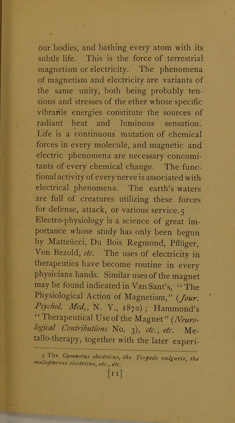 bur bodies, and bathing every atom with its subtle life. This is the force of terrestrial magnetism or electricity. The phenomena of magnetism and electricity are variants of the same unity, both being probably ten- sions and stresses of the ether whose specific vibratile energies constitute the sources of radiant heat and luminous sensation. Life is a continuous mutation of chemical forces in every molecule, and magnetic and electric phenomena are necessary concomi- tants of every chemical change. The func- tional activity of every nerve is associated with electrical phenomena. The earth’s waters are full of creatures utilizing these forces for defense, attack, or various service. 5 Electro-physiology is a science of great im- portance whose study has only been begun by Matteucci, Du Bois Regmond, Pfliiger, Von Bezold, etc. The uses of electricity in therapeutics have become routine in every physicians hands. Similar uses of the magnet may be found indicated in Van Sant’s, ‘ ‘ The Physiological Action of Magnetism,” {Jour. Psychol. Med,, N. Y., 1870); Hammond’s “Therapeutical Use of the Magnet” {Neuro- logical Contributions No. 3), etc., etc. Me- tallo-therapy, together with the later experi- 5 The Gymnotus electricus, the Torpedo vulgaris, the fualaptersus electricus, etc., etc.