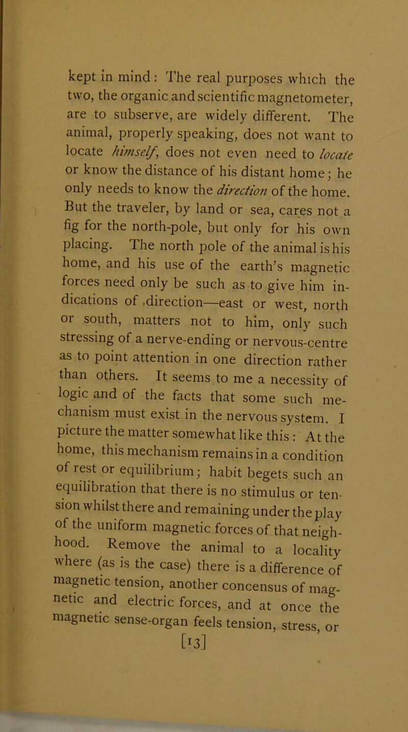 kept In mind: The real purposes which the two, the organic and scientific magnetometer, are to subserve, are widely diiferent. The animal, properly speaking, does not want to locate himself, does not even need to locate or know the distance of his distant home; he only needs to know the direction of the home. But the traveler, by land or sea, cares not a fig for the north-pole, but only for his own placing. The north pole of the animal is his home, and his use of the earth’s magnetic forces need only be such as to give him in- dications of .direction—east or west, north or south, matters not to him, only such stressing of a nerve-ending or nervous-centre as to point attention in one direction rather than others. It seems to me a necessity of logic and of the facts that some such me- chanism must exist in the nervous system. I picture the matter somewhat like this : At the home, this mechanism remains in a condition of rest or equilibrium; habit begets such an equilibration that there is no stimulus or ten- sion whilst there and remaining under the play of the uniform magnetic forces of that neigh- hood. Remove the animal to a locality where (as is the case) there is a difference of mapetic tension, another concensus of mag- netic and electric forces, and at once the magnetic sense-organ feels tension, stress, or