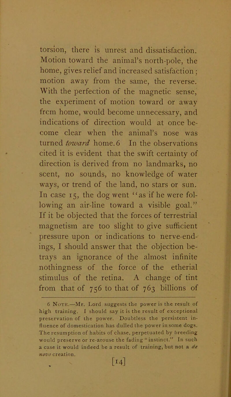 torsion, there Is unrest and dissatisfaction. Motion toward the animal’s north-pole, the home, gives relief and increased satisfaction; motion away from the same, the reverse. With the perfection of the magnetic sense, the e.xperiment of motion toward or away frcm home, would become unnecessary, and indications of direction would at once be- come clear when the animal’s nose was turned tcnvard home. 6 In the observations cited it is evident that the swift certainty of direction is derived from no landmarks, no scent, no sounds, no knowledge of water ways, or trend of the land, no stars or sun. In case 15, the dog went “as if he were fol- lowing an air-line toward a visible goal.” If it be objected that the forces of terrestrial magnetism are too slight to give sufficient pressure upon or indications to nerve-end- ings, I should answer that the objection be- trays an ignorance of the almost infinite nothingness of the force of the etherial stimulus of the retina. A change of tint from that of 756 to that of 763 billions of 6 Note.—Mr. Lord suggests the power is the result of high training, i should say it is the result of exceptional preservation of the power. Doubtless the persistent in- fluence of domestication has dulled the power in some dogs. The resumption of habits of chase, perpetuated by breeding would preserve or re-arouse the fading “ instinct.** In such a case it would indeed be a result of training, but not a <ie novo creation.