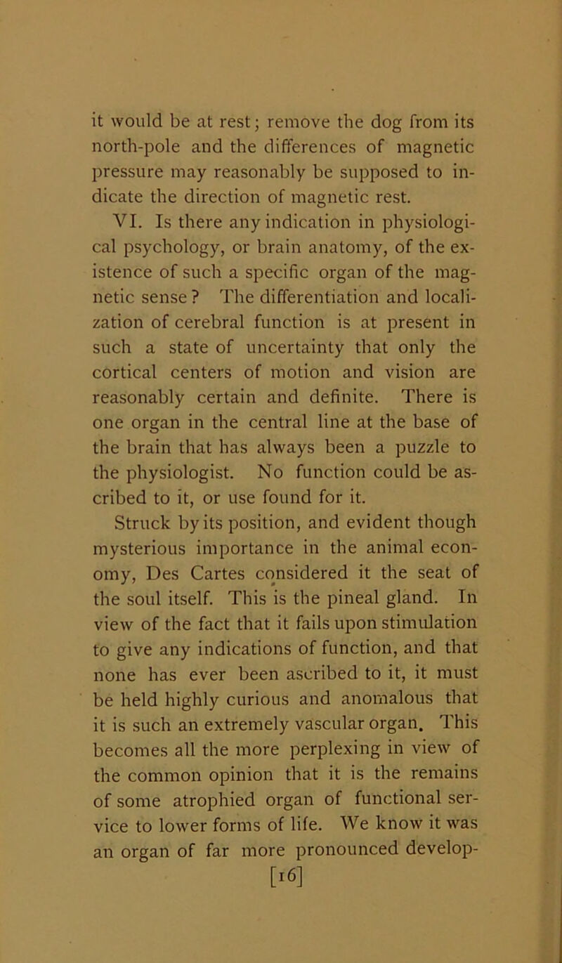 it would be at rest; remove the dog from its north-pole and the differences of magnetic pressure may reasonably be supposed to in- dicate the direction of magnetic rest. VI. Is there any indication in physiologi- cal psychology, or brain anatomy, of the ex- istence of such a specific organ of the mag- netic sense ? The differentiation and locali- zation of cerebral function is at present in such a state of uncertainty that only the cortical centers of motion and vision are reasonably certain and definite. There is one organ in the central line at the base of the brain that has always been a puzzle to the physiologist. No function could be as- cribed to it, or use found for it. Struck by its position, and evident though mysterious importance in the animal econ- omy, Des Cartes considered it the seat of the soul itself. This is the pineal gland. In view of the fact that it fails upon stimulation to give any indications of function, and that noiae has ever been ascribed to it, it must be held highly curious and anomalous that it is such an extremely vascular organ. This becomes all the more perplexing in view of the common opinion that it is the remains of some atrophied organ of functional ser- vice to lower forms of life. We know it was an organ of far more pronounced develop- [i6]