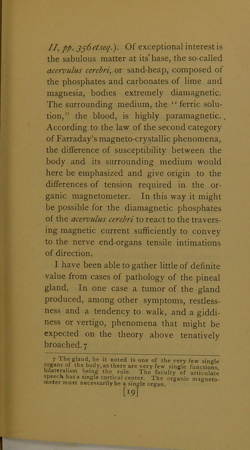 II, PP- SS^dseq.). Of exceptional interest is the sabulous matter at its'base, the so-called acen>ulus cerebri, or sand-heap, composed of the phosphates and carbonates of lime and magnesia, bodies extremely diamagnetic. The surrounding medium, the “ ferric solu- tion,” the blood, is highly paramagnetic., According to the law of the second category of Farraday's magneto-crystallic phenomena, the difference of susceptibility between the body and its surrounding medium would here be emphasized and give origin to the differences of tension required in the or- ganic magnetometer. In this way it might be possible for the diamagnetic phosphates of the acervulus cerebri to react to the travers- ing magnetic current sufficiently to convey to the nerve end-organs tensile intimations of direction. I have been able to gather little of definite value from cases of pathology of the pineal gland. In one case a tumor of the gland produced, among other symptoms, restless- ness and a tendency to walk, and a giddi- ness or vertigo, phenomena that might be expected on the theory above tenatively broached. 7 7 the gland, be it noted is one of the very few single organs of the body,as there are very few single functions bilateralism being the rule. The faculty of articulate speech has a single cortical center. The organic magneto- meter must necessarily be a single organ. [19]