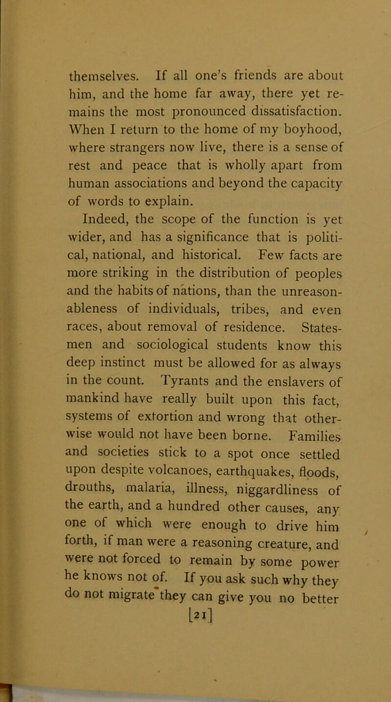 themselves. If all one’s friends are about him, and the home far away, there yet re- mains the most pronounced dissatisfaction. When I return to the home of my boyhood, where strangers now live, there is a sense of rest and peace that is wholly apart from human associations and beyond the capacity of words to explain. Indeed, the scope of the function is yet wider, and has a significance that is politi- cal, national, and historical. Few facts are more striking in the distribution of peoples and the habits of nations, than the unreason- ableness of individuals, tribes, and even races, about removal of residence. States- men and sociological students know this deep instinct must be allowed for as always in the count. Tyrants and the enslavers of mankind have really built upon this fact, systems of extortion and wrong that other- wise would not have been borne. Families and societies stick to a spot once settled upon despite volcanoes, earthquakes, floods, drouths, malaria, illness, niggardliness of the earth, and a hundred other causes, any one of which were enough to drive him forth, if man were a reasoning creature, and were not forced to remain by some power he knows not of. If you ask such why they do not migrate they can give you no better