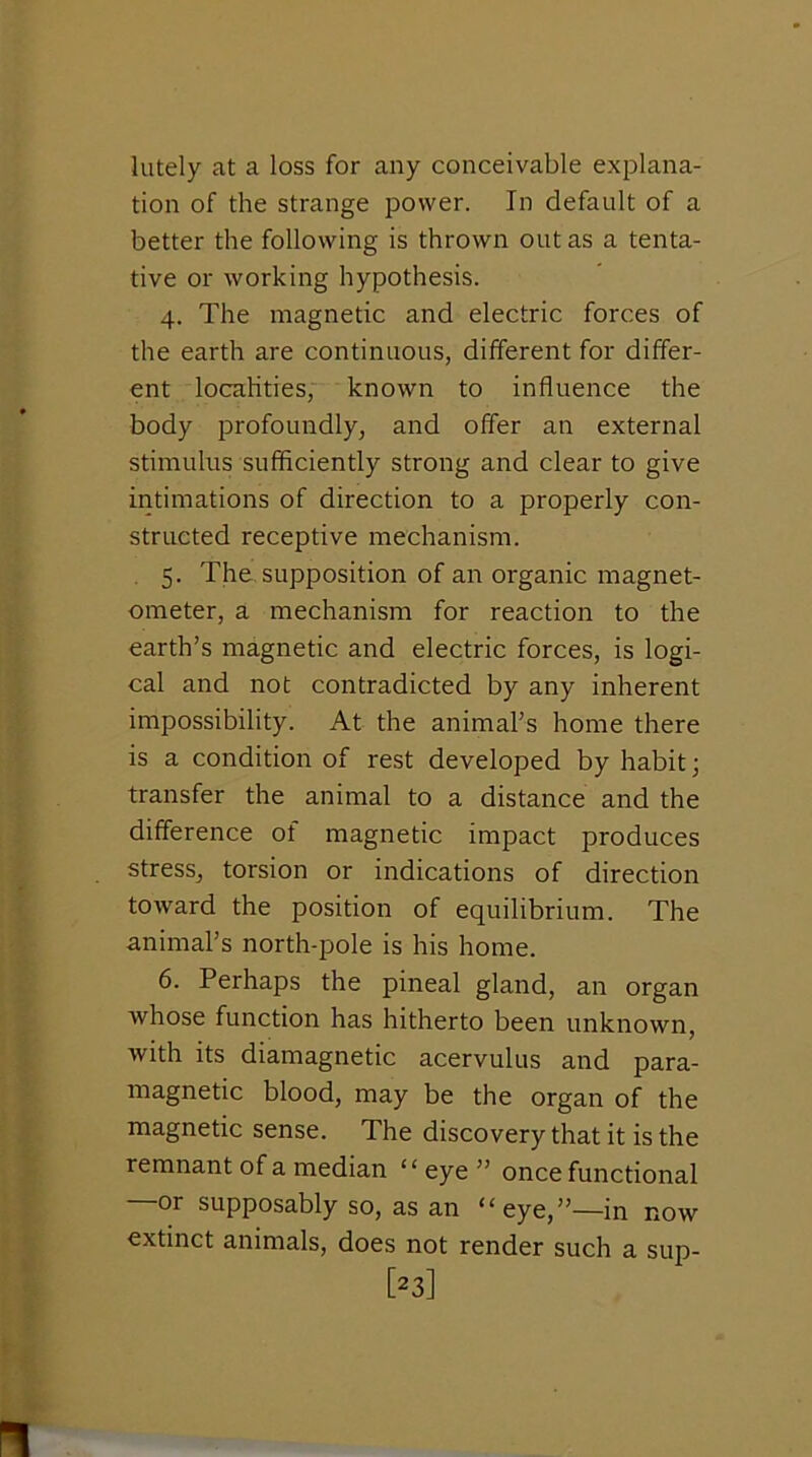 lately at a loss for any conceivable explana- tion of the strange power. In default of a better the following is thrown out as a tenta- tive or working hypothesis. 4. The magnetic and electric forces of the earth are continuous, different for differ- ent locahties, known to influence the body jDrofoundly, and offer an external stimulus sufficiently strong and clear to give intimations of direction to a properly con- structed receptive mechanism. 5. The supposition of an organic magnet- ometer, a mechanism for reaction to the earth’s magnetic and electric forces, is logi- cal and not contradicted by any inherent impossibility. At the animal’s home there is a condition of rest developed by habit; transfer the animal to a distance and the difference of magnetic impact produces stresSj torsion or indications of direction toward the position of equilibrium. The animal’s north-pole is his home. 6. Perhaps the pineal gland, an organ whose function has hitherto been unknown, with its diamagnetic acervulus and para- magnetic blood, may be the organ of the magnetic sense. The discovery that it is the remnant of a median “ eye ” once functional or supposably so, as an “eye,”—in now extinct animals, does not render such a sup- [23]