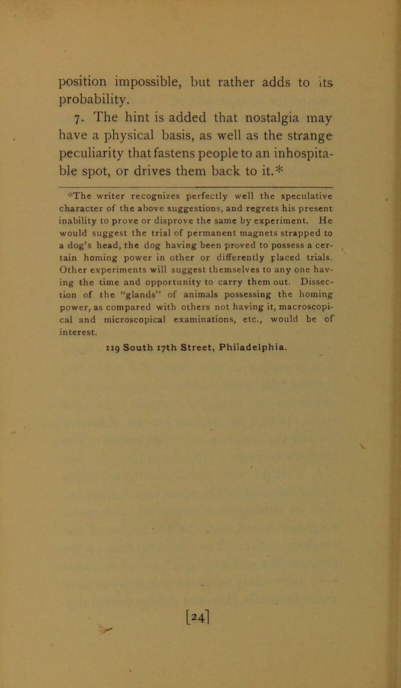 position impossible, but rather adds to its probability. 7. The hint is added that nostalgia may have a physical basis, as well as the strange peculiarity that fastens people to an inhospita- ble spot, or drives them back to it.* *The writer recognizes perfectly well the speculative character of the above suggestions, and regrets his present inability to prove or disprove the same by experiment. He would suggest the trial of permanent magnets strapped to a dog’s head, the dog having been proved to possess a cer- tain homing power in other or differently placed trials. Other experiments will suggest themselves to any one hav- ing the time and opportunity to carry them out. Dissec- tion of the “glands” of animals possessing the homing power, as compared with others not having it, macroscopi- cal and microscopical examinations, etc., would be of interest. iig South 17th Street, Philadelphia. [24]