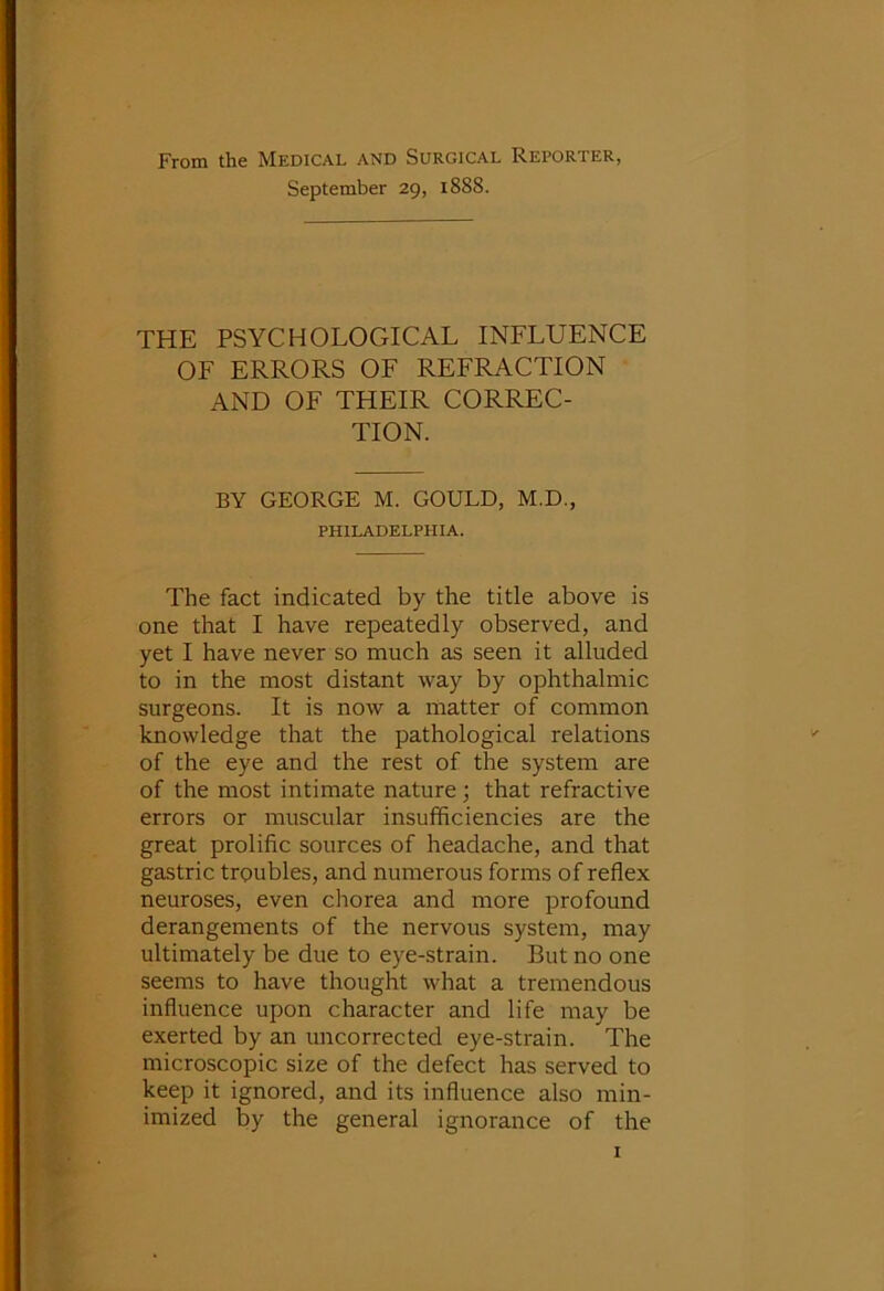 From the Medical and Surgical Reporter, September 29, i888. THE PSYCHOLOGICAL INFLUENCE OF ERRORS OF REFRACTION AND OF THEIR CORREC- TION. BY GEORGE M. GOULD, M.D., PHILADELPHIA. The fact indicated by the title above is one that I have repeatedly observed, and yet I have never so much as seen it alluded to in the most distant way by ophthalmic surgeons. It is now a matter of common knowledge that the pathological relations of the eye and the rest of the system are of the most intimate nature; that refractive errors or muscular insufficiencies are the great prolific sources of headache, and that gastric troubles, and numerous forms of reflex neuroses, even chorea and more profound derangements of the nervous system, may ultimately be due to eye-strain. But no one seems to have thought what a tremendous influence upon character and life may be exerted by an uncorrected eye-strain. The microscopic size of the defect has served to keep it ignored, and its influence also min- imized by the general ignorance of the