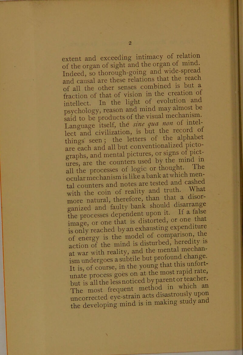 extent and exceeding intimacy of relation of the organ of sight and the organ of mmd. Indeed, so thorough-going and wide-spread and causal are these relations that the reach of all the other senses combined is but a fraction of that of vision in the creation of intellect. In the light of evolution and psychology, reason and mind may almost be said to be products of the visual mechainsrn. Language itself, the sine qua non of mtel- lect and civilization, is but the record of things seen; the letters of the alphabet are each and all but conventionalized picto- graphs, and mental pictures, or signs of pict- urei are the counters used by the mind in all the processes of logic or thought, ihe ocular mechanism is like a bank at which men- tal counters and notes are tested and c^hed with the coin of reality and truth. What more natural, therefore, than that a disor- ganized and faulty bank should disarrang the processes dependent upon it. It a taise image, or one that is distorted, or one that is only reached by an exhausting expenditure of energy is the model of comparison, the action ofhhe mind is disturbed, heredity is at war with reality, and the mental mechan- ism undergoes a subtile but profound chang . It is, of course, in the young that this unfort- unate process goes on at the most rapid rate, but is all the less noticed by parent or teacher. The most frequent method in which an uncorrected eylstrain acts disastrously upon Ae devetoping mind is in making study and