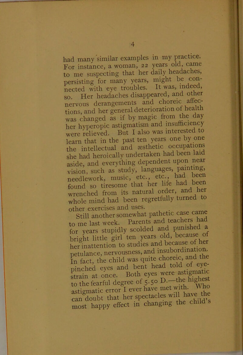 had many similar examples in my practice. For instance, a woman, 22 years old, came to me suspecting that her daily headaches, persisting for many years, might be con- nected with eye troubles. It was, indeed, so. Her headaches disappeared, and other nervous derangements and choreic affec- tions, and her general deterioration of health was changed as if by magic from the day her hyperopic astigmatism and insufticiency were relieved. But I also was interested to learn that in the past ten years one by one the intellectual and aesthetic occupations she had heroically undertaken had been laid aside, and everything dependent upon near vision, such as study, languages, painting, needlework, music, etc., etc., had been found so tiresome that her life had bee wrenched from its natural order, and her whole mind had been regretfully turned to other exercises and uses. Still another somewhat pathetic c^e came to me last week. Parents and teachers had for years stupidly scolded and punished a bright little girl ten years old, because of her inattention to studies and because of he petulance, nervousness, and In fact, the child w^ quite choreic, and the ninched eyes and bent head told of eye strain at once. Both eyes to the fearful degree of 5-5o astigmatic error I ever have met wi . can doubt that her spectacles mil have tte most happy effect m changing the child s