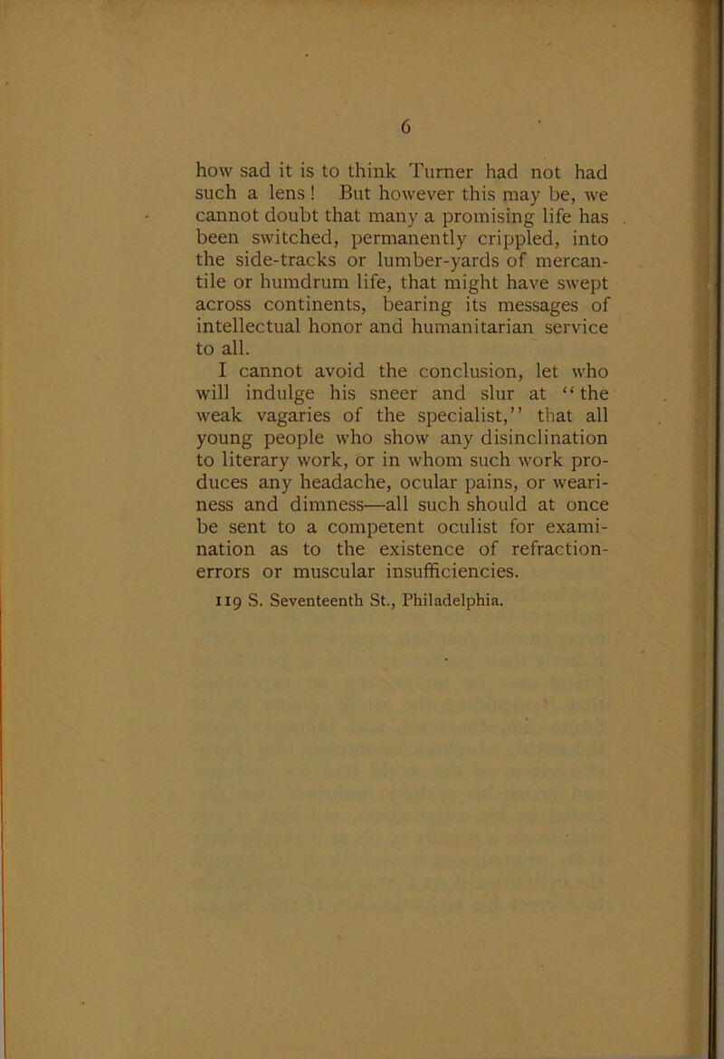how sad it is to think Turner had not had such a lens ! But however this may be, we cannot doubt that many a promising life has been switched, permanently crippled, into the side-tracks or lumber-yards of mercan- tile or humdrum life, that might have swept across continents, bearing its messages of intellectual honor and humanitarian service to all. I cannot avoid the conclusion, let who will indulge his sneer and slur at “the weak vagaries of the specialist,” that all young people who show any disinclination to literary work, or in whom such work pro- duces any headache, ocular pains, or weari- ness and dimness—all such should at once be sent to a competent oculist for exami- nation as to the existence of refraction- errors or muscular insufficiencies. 119 S. Seventeenth St., Philadelphia.