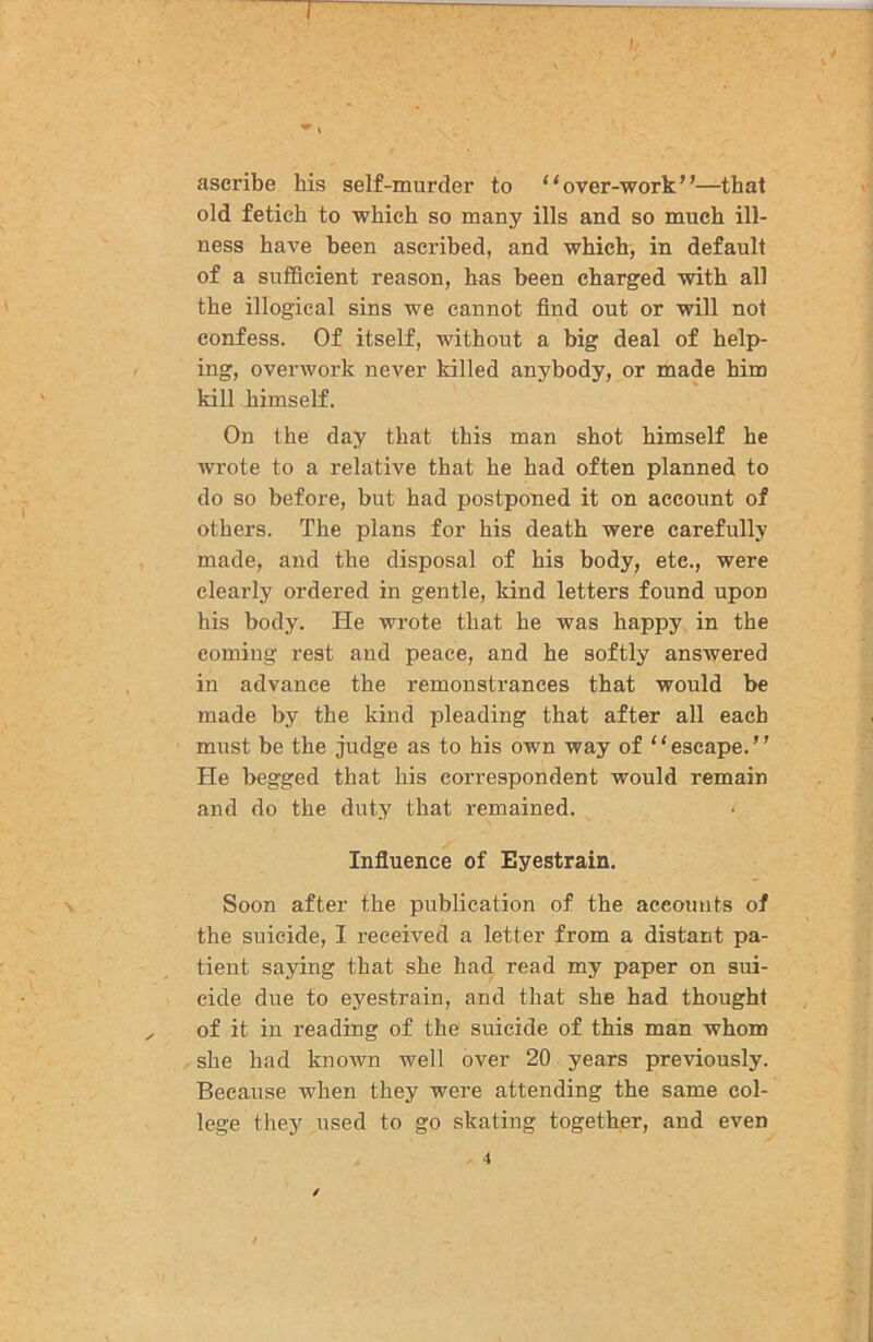 ascribe his self-murder to “over-work”—that old fetich to which so many ills and so much ill- ness have been ascribed, and which, in default of a sufficient reason, has been charged with all the illogical sins we cannot find out or will not confess. Of itself, without a big deal of help- ing, overwork never killed anybody, or made him kill himself. On the day that this man shot himself he wrote to a relative that he had often planned to do so before, but had postponed it on account of others. The plans for his death were carefully made, and the disposal of his body, etc., were clearly ordered in gentle, kind letters found upon his body. ITe wrote that he was happy in the coming rest and peace, and he softly answered in advance the remonstrances that would be made by the kind pleading that after all each must be the judge as to his own way of “escape.” He begged that his correspondent would remain and do the duty that remained. * Influence of Eyestrain. Soon after the publication of the accounts of the suicide, I received a letter from a distant pa- tient saying that she had read my paper on sui- cide due to eyestrain, and that she had thought of it in reading of the suicide of this man whom she had known well over 20 years previously. Because when they were attending the same col- lege they used to go skating together, and even