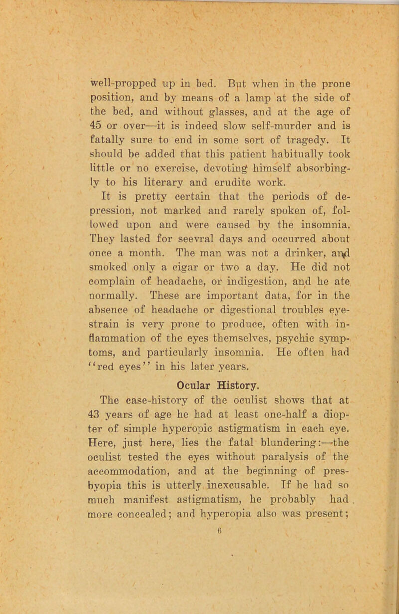 well-propped up in bed. Bpt when in the prone position, and by means of a lamp at the side of the bed, and without glasses, and at the age of 45 or over—it is indeed slow self-murder and is fatally sure to end in some sort of tragedy. It should be added that this patient habitually took little or no exercise, devoting himself absorbing- ly to his literary and erudite work. It is pretty certain that the periods of de- pression, not marked and rarely spoken of, fol- lowed upon and were caused by the insomnia. They lasted for seevral days and occurred about once a month. The man was not a drinker, an^l smoked only a cigar or two a day. He did not complain of headache, or indigestion, and he ate normally. These are important data, for in the absence of headache or digestional troubles eye- strain is very prone to produce, often with in- flammation of the eyes themselves, psychic symp- toms, and particularly insomnia. He often had “red eyes” in his later years. Ocular History. The case-history of the oculist shows that at 43 years of age he had at least one-half a diop- ter of simple hyperopic astigmatism in each eye. Here, just here, lies the fatal blundering:—the oculist tested the eyes without paralysis of the accommodation, and at the beginning of pres- byopia this is utterly inexcusable. If he had so much manifest astigmatism, he probably had more concealed; and hyperopia also was pi’esent;