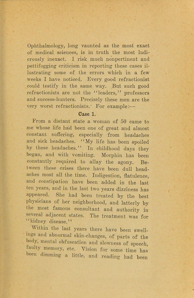 Ophthalmology, long vaunted as the most exact of medical sciences, is in truth the most ludi- crously inexact. I risk much nonpertinent and pettifogging criticism in reporting these cases il- lustrating some of the errors which in a few weeks I have noticed. Every good refractionist could testify in the same way. But such good refractionists are not the “leaders,” professors and success-hunters. Precisely these men are the very worst refractionists.' For example;— Case 1. From a distant State a woman of 50 came to me whose life had been one of great and almost constant suffering, especially from headaches and sick headaches. “My life has been spoiled by these headaches. ” In childhood days they began, and with vomiting. Morphin has been constantly required to allay the agony. Be- tween these crises there have been dull head- aches most all the time. Indigestion, flatulence, and constipation have been added in the last ten years, and in the last two years dizziness has appeared. She had been treated by the best physicians of her neighborhood, and latterly by the most famous consultant and authority in several adjacent states. The treatment was for “kidney disease.” Within the last years there have been swell- ings and abnormal skin-changes, of parts of the body, mental obfuscation and slowness of speech, faulty memory, etc. Vision for some time has been dimming a little, and reading had been