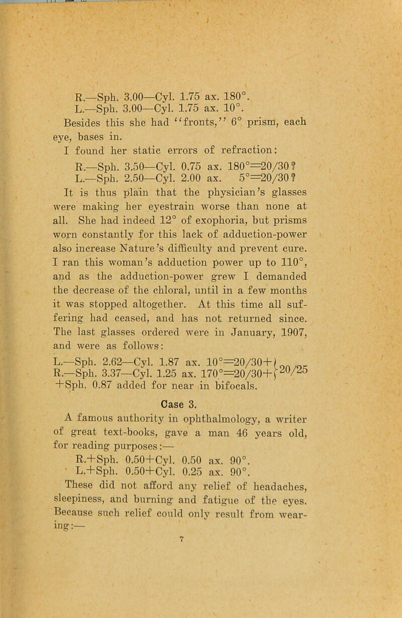 R.—Sph. 3.00—Cyl. 1.75 ax. 180°. L.—Sph. 3.00—Cyl. 1.75 ax. 10°. Besides this she had ‘‘fronts,” 6° prism, each eye, bases in. I found her static errors of refraction; R.—Sph. 3.50—Cyl. 0.75 ax. 180°=20/30? L.—Sph. 2.50—Cyl. 2.00 ax. 5°=20/30? It is thus plain that the physician’s glasses were making her eyestrain worse than none at all. She had indeed 12° of exophoria, but prisms worn constantly for this lack of adduction-power also increase Nature’s difficulty and prevent cure. I ran this woman’s adduction power up to 110°, and as the adduction-power grew I demanded the decrease of the chloral, until in a few months it was stopped altogether. At this time all suf- fering had ceased, and has not returned since. The last glasses ordered were in January, 1907, and were as follows: L.—Sph. 2.62—Cyl. 1.87 ax. 10°=20/30+) R.—Sph. 3.37—Cyl. 1.25 ax. 170°=20/30+p^/25 +Sph. 0.87 added for near in bifocals. Case 3. A famous authority in ophthalmology, a writer of great text-books, gave a man 46 years old, for reading purposes:— R.+Sph. 0.50+Cyl. 0.50 ax. 90°. • L.+Sph. 0.50+Cyl. 0.25 ax. 90°. These did not afford any relief of headaches, sleepiness, and burning and fatigue of the eyes. Because such relief could only result from wear- ing:—