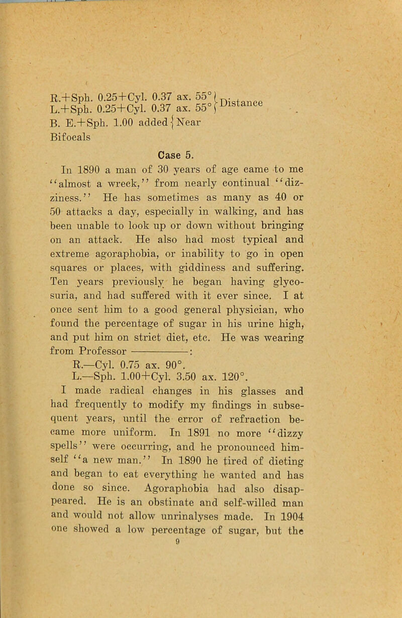 R.+Spb. 0.25+Cyl. 0.37 ax. 55° L.+Sph. 0.25+Cyl. 0.37 ax. 55° B. E.+Sph. 1.00 added I Near Bifocals Distance Case 5. In 1890 a man of 30 years of age came to me “almost a wreck,” from nearly continual “diz- ziness.” He has sometimes as many as 40 or 50 attacks a day, especially in walking, and has been unable to look up or down without bringing on an attack. He also bad most typical and extreme agoraphobia, or inability to go in open squares or places, with giddiness and suffering. Ten years previously be began having glyco- suria, and had suffered with it ever since. I at once sent him to a good general physician, who found the percentage of sugar in his urine high, and put him on strict diet, etc. He was wearing from Professor : R.—Cyl. 0.75 ax. 90°. L.—Spb. 1.00+Cyl. 3.50 ax. 120°. I made radical changes in his glasses and had frequently to modify my findings in subse- quent yeai’s, until the error of refraction be- came more uniform. In 1891 no more “dizzy spells” were occurring, and he pronounced him- self “a new man.” In 1890 he tired of dieting and began to eat everything he wanted and has done so since. Agoraphobia had also disap- peared. He is an obstinate and self-willed man and would not allow unrinalyses made. In 1904 one showed a low percentage of sugar, but the