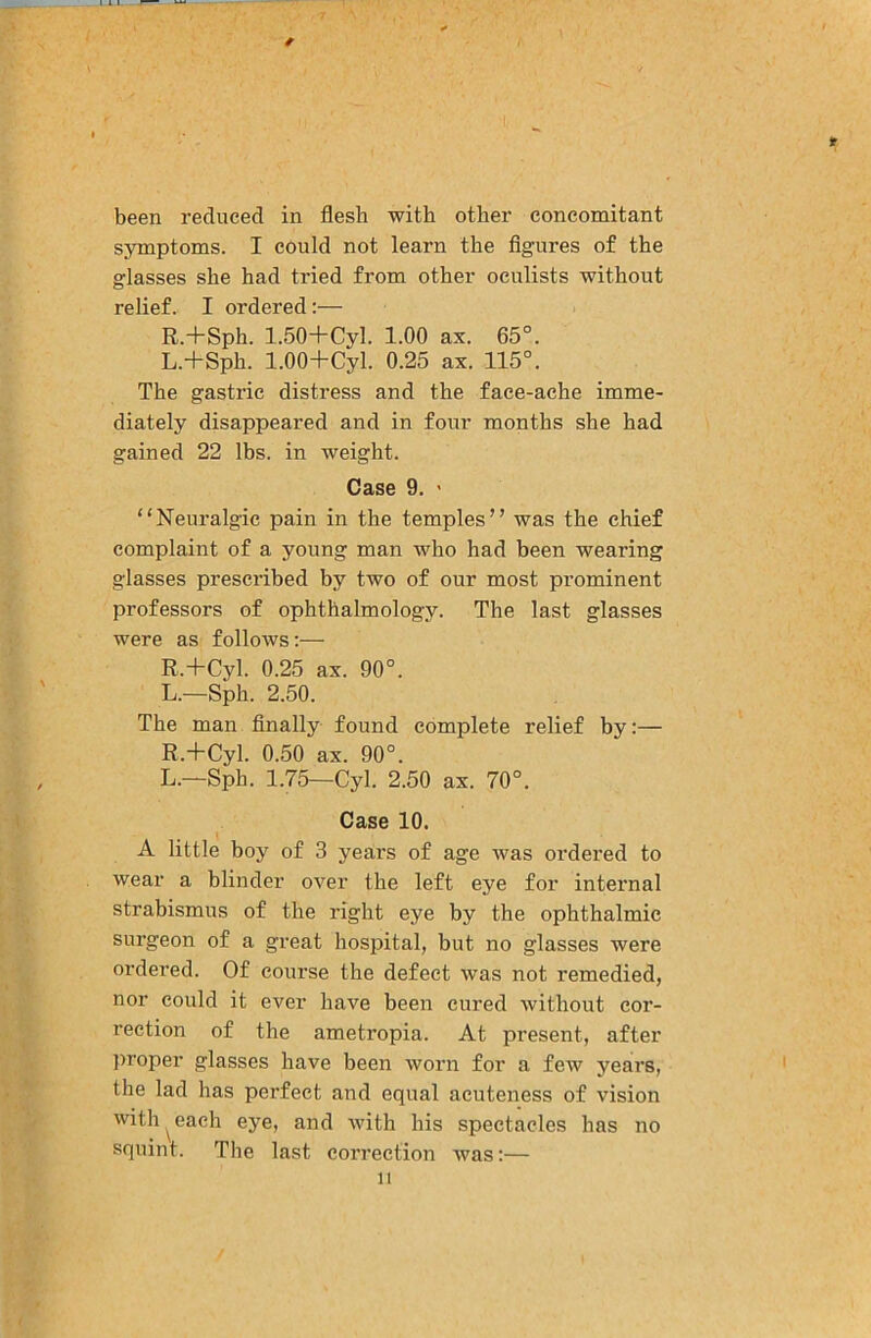 /■ been reduced in flesh with other concomitant symptoms. I could not learn the flgures of the glasses she had tried from other oculists without relief. I ordered:— R.+Sph. 1.50+Cyl. 1.00 ax. 65°. L.+Sph. 1.00+Cyl. 0.25 ax. 115°. The gastric distress and the face-ache imme- diately disappeared and in four months she had gained 22 lbs. in weight. Case 9. ' “Neuralgic pain in the temples” was the chief complaint of a young man who had been wearing glasses prescribed by two of our most prominent professors of ophthalmology. The last glasses were as follows:— R.+Cyl. 0.25 ax. 90°. L.—Sph. 2.50. The man finally found complete relief by:— R.+Cyl. 0.50 ax. 90°. L.—Sph. 1.75—Cyl. 2.50 ax. 70°. Case 10. A little boy of 3 years of age was ordered to wear a blinder over the left eye for internal strabismus of the right eye by the ophthalmic surgeon of a great hospital, but no glasses were ordered. Of course the defect was not remedied, nor could it ever have been cured without cor- rection of the ametropia. At present, after proper glasses have been worn for a few years, the lad has perfect and equal acuteness of vision with ^ each eye, and with his spectacles has no squint. The last correction was:—