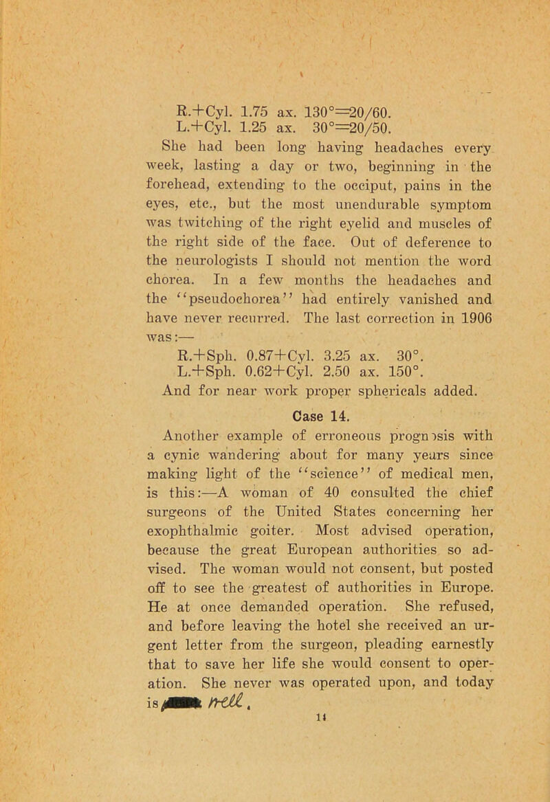R.+Cyl. 1.75 ax. 130°=20/60. L.+Cyl. 1.25 ax. 30°=20/50. She had been long having headaches every week, lasting a day or two, beginning in the forehead, extending to the occiput, pains in the eyes, etc., but the most unendurable symptom was twitching of the right eyelid and muscles of the right side of the face. Out of deference to the neurologists I should not mention the word chorea. In a few months the headaches and the “pseudochorea” had entirely vanished and have never recurred. The last correction in 1906 was;— R.+Sph. 0.87+Cyl. 3.25 ax. 30°. L.+Sph. 0.62+Cyl. 2.50 ax. 150°. And for near work proper sphericals added. Case 14. Another example of erroneous prognosis with a cynic wandering about for many years since making light of the “science” of medical men, is this:—A woman of 40 consulted the chief surgeons of the United States concerning her exophthalmic goiter. Most advised operation, because the great European authorities so ad- vised. The woman would not consent, but posted off to see the greatest of authorities in Europe. He at once demanded operation. She refused, and before leaving the hotel she received an ur- gent letter from the surgeon, pleading earnestly that to save her life she would consent to oper- ation. She never was operated upon, and today