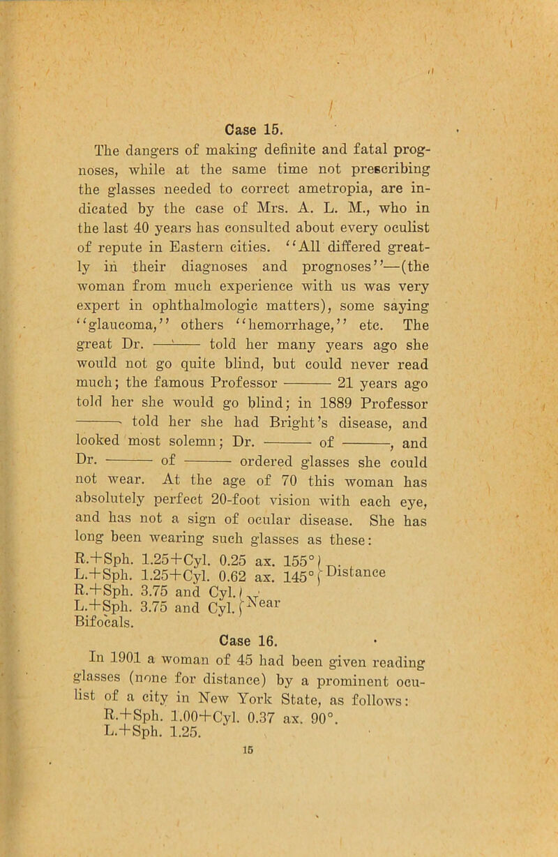 ll I Case 15. The dangers of making definite and fatal prog- noses, while at the same time not prescribing the glasses needed to correct ametropia, are in- dicated by the ease of Mrs. A. L. M., who in the last 40 years has consulted about every oculist of repute in Eastern cities. ‘‘All differed great- ly in their diagnoses and prognoses”—(the woman from much experience with us was very expert in ophthalmologic matters), some saying “glaucoma,” others “hemorrhage,” etc. The great Dr. —^ told her many years ago she would not go quite blind, but could never read much; the famous Professor 21 years ago told her she would go blind; in 1889 Professor • told her she had Bright’s disease, and looked most solemn; Dr. of , and Dr. of ordered glasses she could not wear. At the age of 70 this woman has absolutely perfect 20-foot vision with each eye, and has not a sign of ocular disease. She has long been wearing such glasses as these: R.+Sph. 1.25+Cyl. 0.25 ax. 155°)^. L.+Sph. 1.25+Cyl. 0.62 ax. i45°pistance R.+Sph. 3.75 and Cyl./ • L.+Sph. 3.75 and Cyl.P®^^’ Bifocals. Case 16. In 1901 a woman of 45 had been given reading glasses (none for distance) by a prominent ocu- list of a city in New York State, as follows: R.+Sph. 1.00+Cyl. 0.37 ax. 90°. L.+Sph. 1.25. 16