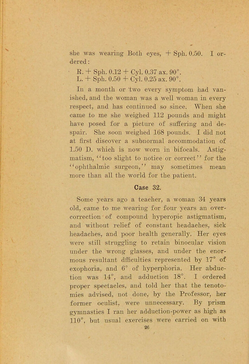 she was wearing Both eyes, + Sph. 0.50. I or- dered : R. + Sph. 0.12 + Cyl. 0.37 ax. 90°. L. + Sph. 0.50 -f- Cyl. 0.25 ax. 90°. In a month or two every symptom had van- ished, and the woman was a well woman in every respect, and has continued so since. When she came to me she weighed 112 pounds and might have posed for a picture of suffering and de- spair. She soon weighed 168 pounds. I did not at first discover a subnormal accommodation of 1.50 D. which is now worn in bifocals. Astig- matism, “too slight to notice or correct” for the ‘ ‘ ophthalmic surgeon, ’ ’ may sometimes mean more than all the world for the patient. Case 32. Some years ago a teacher, a woman 34 years old, came to me wearing for four years an over- correction of compound hyperopic astigmatism, and without relief of constant headaches, sick headaches, and poor health generally. Her eyes were still struggling to retain binocular vision under the wrong glasses, and under the enor- mous resultant dfficulties represented by 17° of exophoria, and 6° of hyperphoria. Her abduc- tion was 14°, and adduction 18°. I ordered proper spectacles, and told her that the tenoto- mies advised, not done, by the Professor, her former oculist, were unnecessary. By prism gymnastics I ran her adduction-power as high as 110°, but usual exercises were carried on with