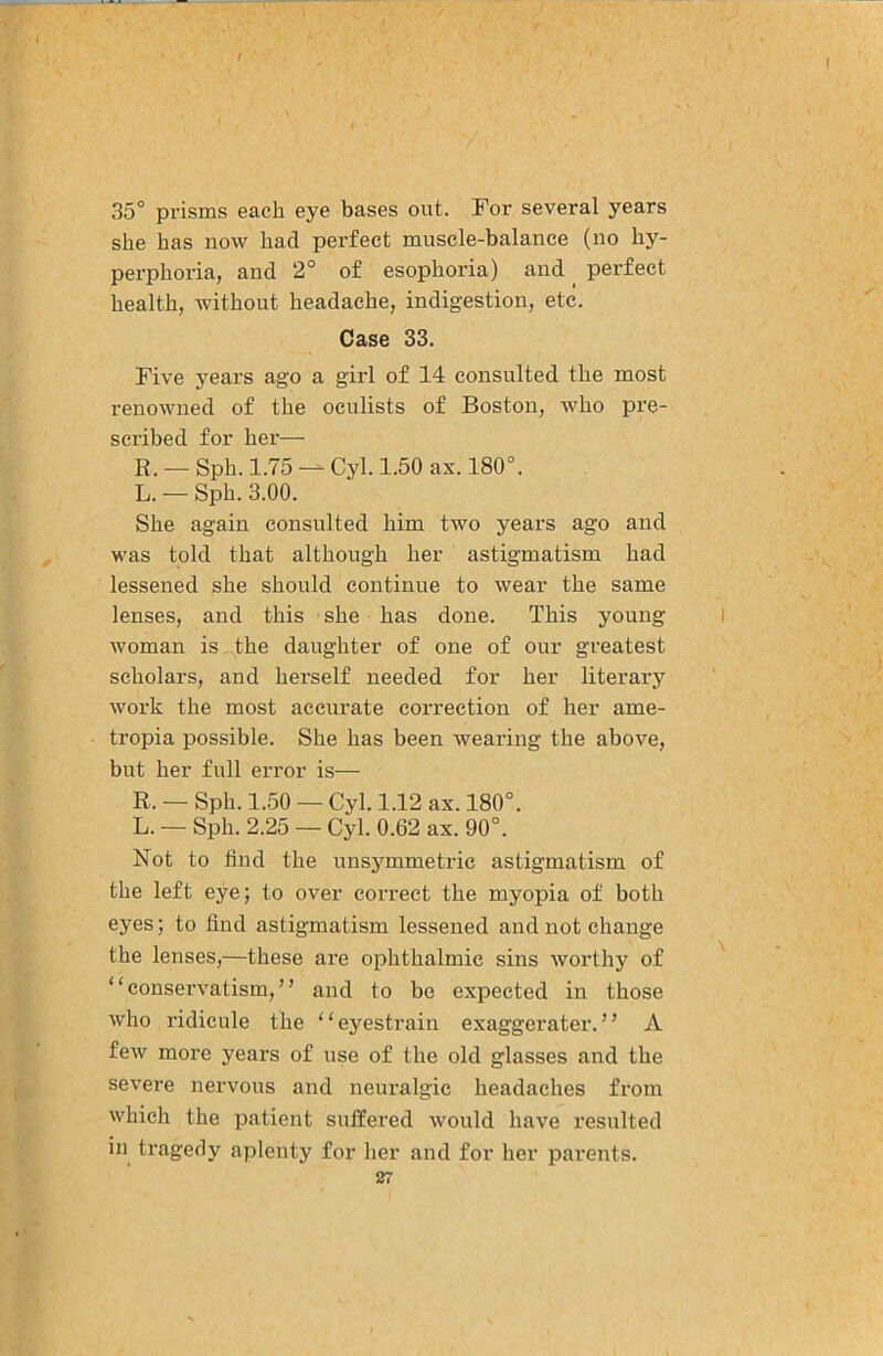 / 35° prisms each eye bases out. For several years she has now had perfect muscle-balance (no hy- perphoria, and 2° of esophoria) and _ perfect health, without headache, indigestion, etc. Case 33. Five years ago a girl of 14 consulted the most renowned of the oculists of Boston, who pre- scribed for her— R. — Sph. 1.75 — Cyl. 1.50 ax. 180°. L. -- Sph. 3.00. She again consulted him two years ago and was told that although her astigmatism had lessened she shonld continue to wear the same lenses, and this she has done. This young woman is^the daughter of one of our greatest scholars, and herself needed for her literary work the most accurate correction of her ame- tropia possible. She has been wearing the above, but her full error is— R. — Sph. 1.50 — Cyl. 1.12 ax. 180°. L. — Sph. 2.25 — Cyl. 0.62 ax. 90°. Not to find the unsymmetric astigmatism of the left eye; to over correct the myopia of both eyes; to find astigmatism lessened and not change the lenses,—these are ophthalmic sins worthy of “conservatism,” and to be expected in those who ridicule the “eyestrain exaggerate!’.” A few more years of use of the old glasses and the severe nervous and neuralgic headaches from which the patient suffered would have resulted in tragedy aplenty for her and for her parents.