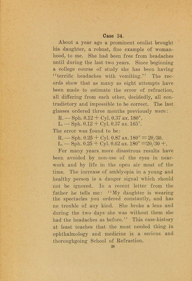 Case 34. About a year ago a prominent oculist brought his daughter, a robust, fine example of woman- hood, to me. She had been free from headaches until during the last two years. Since beginning a college course of study she has been having “terrific headaches with vomiting.” The rec- ords show that as many as eight attempts have been made to estimate the error of refraction, all differing from each other, decidedly, all con- tradictory and impossible to be correct. The last glasses ordered three months previously were: R. — Sph. 0.12 + Cyl. 0.37 ax. 180°. L. — Sph. 0.12 + Cyl. 0.37 ax. 165°. The error was found to be: R. — Sph. 0.25 + Cyl. 0.87 ax. 180° = 20/30. L. — Sph. 0.25 + Cyl. 0.62 ax. 180° =20/30 +. For many years more disastrous results have been avoided by non-use of the eyes in near- work and by life in the open air most of the time. The increase of amblyopia in a young and healthy person is a danger signal which should not be ignored. In a recent letter from the father he tells me: “ My daughter is wearing the spectacles you ordered constantly, and has no trouble of any kind. She broke a lens and during the two days she was without them she had the headaches as before. ’ ’ This case-history at least teaches that the most needed thing in ophthalmology and medicine is a serious and thoroughgoing School of Refraction.