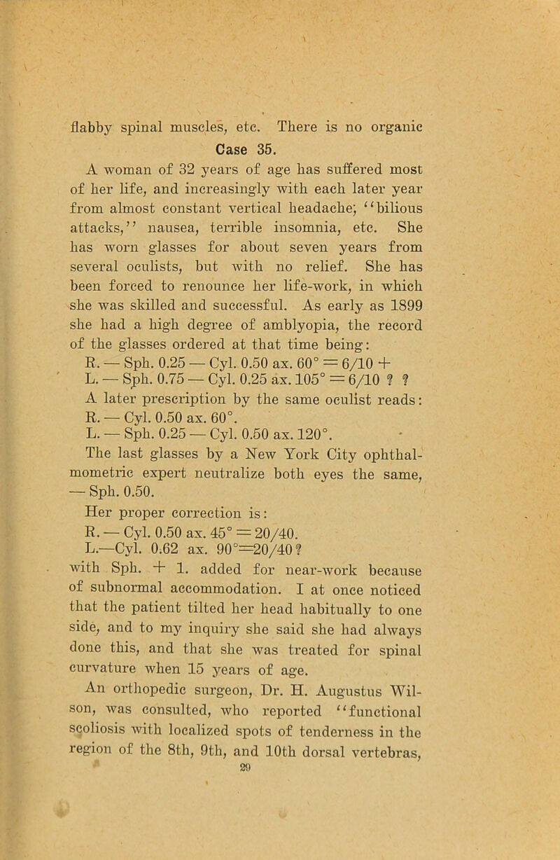 flabby spinal muscles, etc. There is no organic Case 35. A woman of 32 years of age has suffered most of her life, and increasingly with each later year from almost constant vertical headache; “bilious attacks,” nausea, terrible insomnia, etc. She has worn glasses for about seven year’s from several oculists, but with no relief. She has been forced to renounce her life-work, in which she was skilled and successful. As early as 1899 she had a high degree of amblyopia, the record of the glasses ordered at that time being: R. — Sph. 0.25 — Cyl. 0.50 ax. 60° = 6/10 + L. — Sph. 0.75 — Cyl. 0.25 ax. 105° = 6/10 ? ? A later prescription by the same oculist reads: R. — Cyl. 0.50 ax. 60°. L. — Sph. 0.25 — Cyl. 0.50 ax. 120°. The last glasses by a New York City ophthal- mometric expert neutralize both eyes the same, — Sph, 0.50. Her proper correction is: R. — Cyl. 0.50 ax. 45° = 20/40. L.—Cyl. 0;62 ax. 90°=20/40? with Sph. + 1. added for near-work because of subnormal accommodation. I at once noticed that the patient tilted her head habitually to one side, and to my inquiry she said she had always done this, and that she was treated for spinal curvature when 15 years of age. An orthopedic surgeon. Dr. H. Augustus Wil- son, was consulted, who reported “functional scoliosis with localized spots of tenderness in the region of the 8th, 9th, and 10th dorsal vertebras, 211