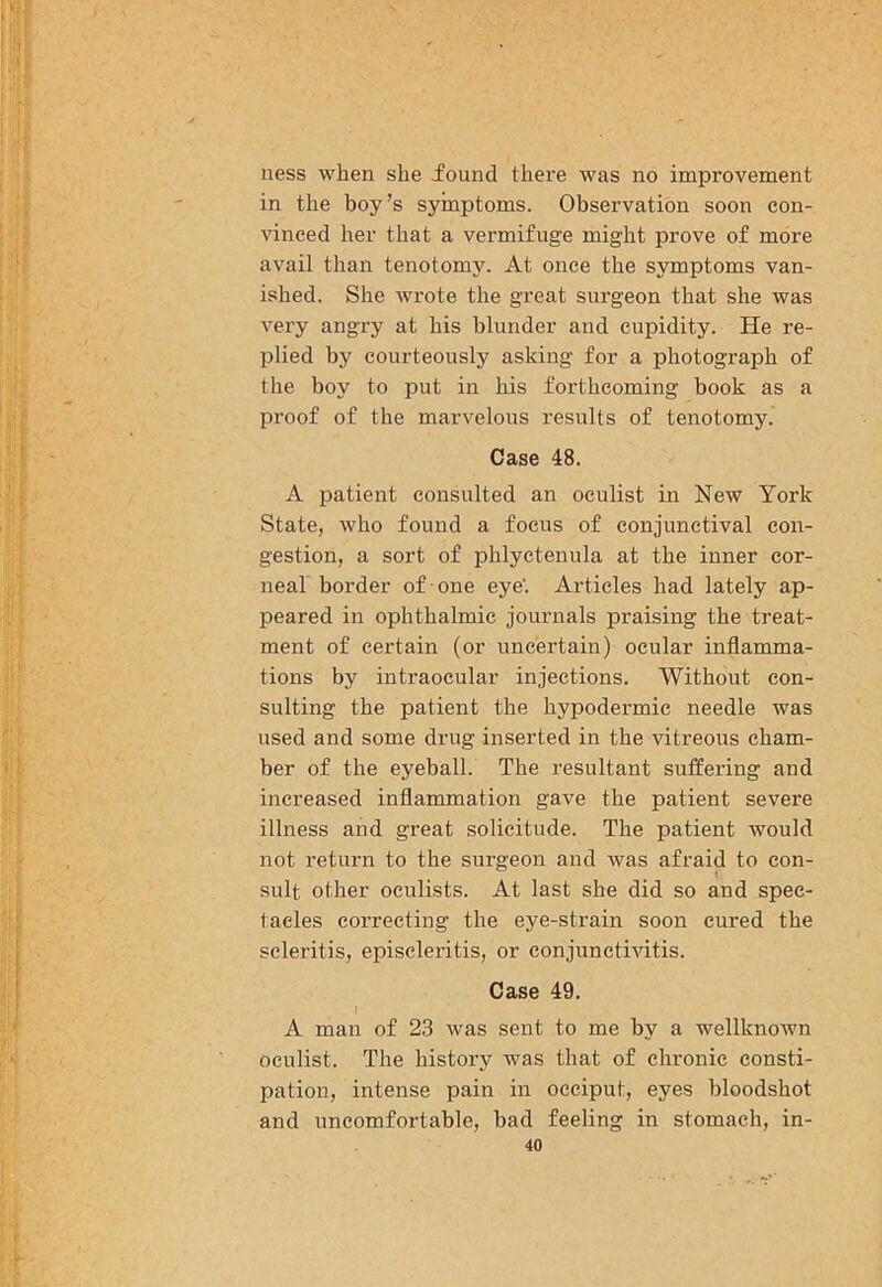 ness when she found there was no improvement in the boy’s symptoms. Observation soon con- vinced her that a vermifuge might prove of more avail than tenotomy. At once the symptoms van- ished. She wrote the great surgeon that she was very angry at his blunder and cupidity. He re- plied by courteously asking for a photograph of the boy to put in his forthcoming book as a proof of the marvelous results of tenotomy. Case 48. A patient consulted an oculist in New York State, who found a focus of conjunctival con- gestion, a sort of phlyctenula at the inner cor- neal border of one eye'. Articles had lately ap- peared in ophthalmic journals praising the treat- ment of certain (or uncertain) ocular inflamma- tions by intraocular injections. Without con- sulting the patient the hypodermic needle was used and some drug inserted in the vitreous cham- ber of the eyeball. The resultant suffering and increased inflammation gave the patient severe illness and great solicitude. The patient would not return to the surgeon and was afraid to con- sult other oculists. At last she did so and spec- tacles correcting the eye-strain soon cured the scleritis, episcleritis, or conjunctivitis. Case 49. A man of 23 was sent to me by a wellknoAvn oculist. The history was that of chronic consti- pation, intense pain in occiput, eyes bloodshot and uncomfortable, bad feeling in stomach, in-