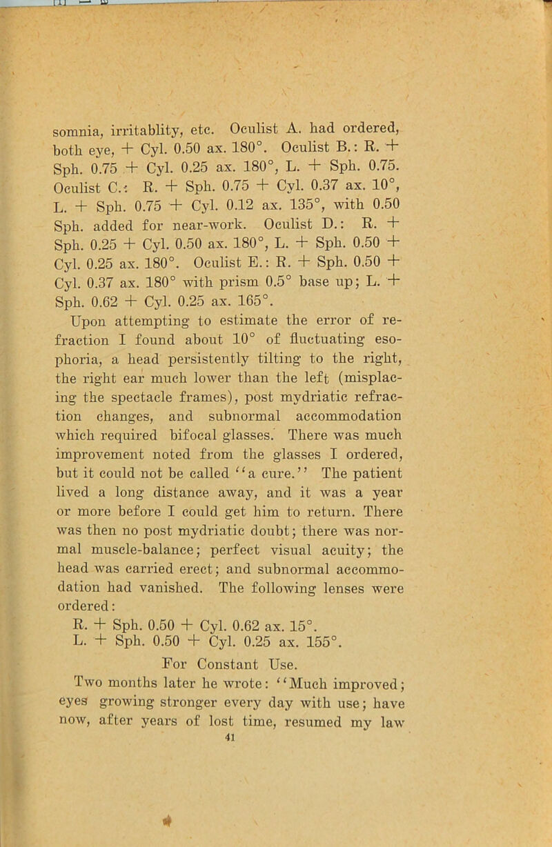 somnia, irritablity, etc. Oculist A. had ordered, both eye, + Cyl. 0.50 ax. 180°. Oculist B.: R. + Sph. 0.75 + Cyl. 0.25 ax. 180°, L. + Sph. 0.75. Oculist C.'. R. + Sph. 0.75 + Cyl. 0.37 ax. 10°, L. + Sph. 0.75 + Cyl. 0.12 ax. 135°, with 0.50 Sph. added for near-work. Oculist D.: R. + Sph. 0.25 + Cyl. 0.50 ax. 180°, L. + Sph. 0.50 + Cyl. 0.25 ax. 180°. Oculist E.: R. + Sph. 0.50 + Cyl. 0.37 ax. 180° with prism 0.5° base up; L. + Sph. 0.62 + Cyl. 0.25 ax. 165°. Upon attempting to estimate the error of re- fraction I found about 10° of fluctuating eso- phoria, a head persistently tilting to the right, the right ear much lower than the left (misplac- ing the spectacle frames), post mydriatic refrac- tion changes, and subnormal accommodation which required bifocal glasses. There was much improvement noted from the glasses I ordered, but it could not be called ^ ‘ a cure. ’ ’ The patient lived a long distance away, and it was a year or more before I could get him to return. There was then no post mydriatic doubt; there was nor- mal muscle-balance; perfect visual acuity; the head was carried erect; and subnormal accommo- dation had vanished. The following lenses were ordered: R. + Sph. 0.60 + Cyl. 0.62 ax. 15°. L. + Sph. 0.50 + Cyl. 0.25 ax. 155°. For Constant Use. Two months later he wrote: '‘Much improved; eyes growing stronger every day with use; have now, after years of lost time, resumed my law 41 4