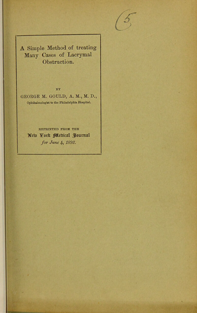 A Simple Method of treating Many Cases of Lacrymal Obstruction. BY GEOEGE M. GOULD, A. M., M. D., Ophthalmologist to the Philadelphia Hospital. KEPBINTED PROM THE Neto fSlcWcal Sournal for June 4? 1892.