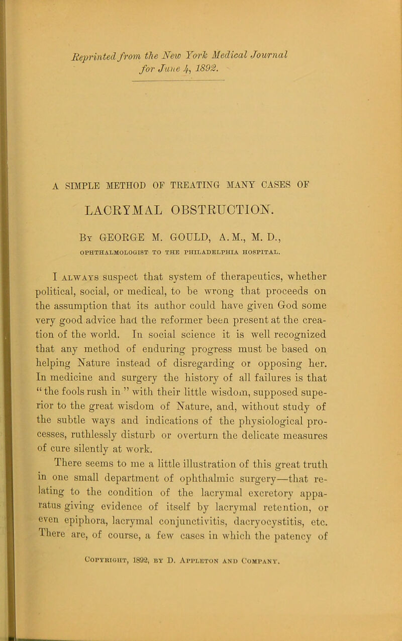 Reprinted from the Ne\o York Medical Journal for Jane 4, 1891B. A SniPLE METHOD OF TREATING MANY CASES OF LACRYMAL OBSTRUCTION. By GEORGE M. GOULD, A.M., M. D., OPHTHALMOLOGIST TO THE PHILADELPHIA HOSPITAL. I ALWAYS suspect that system of therapeutics, whether political, social, or medical, to he wrong that proceeds on the assumption that its author could have given God some very good advice had the reformer been present at the crea- tion of the world. In social science it is well recognized that any method of enduring progress must be based on helping Nature instead of disregarding or opposing her. In medicine and surgery the history of all failures is that “ the fools rush in ” with their little wisdom, supposed supe- rior to the great wisdom of Nature, and, without study of the subtle ways and indications of the physiological pro- cesses, ruthlessly disturb or overturn the delicate measures of cure silently at work. There seems to me a little illustration of this great truth in one small department of ophthalmic surgery—that re- lating to the condition of the lacrymal excretory appa- ratus giving evidence of itself by lacrymal retention, or even epiphora, lacrymal conjunctivitis, dacryocystitis, etc. Ihere are, of course, a few cases in which the patency of CoPYumiiT, 1892, BY D. Appleton and Company.
