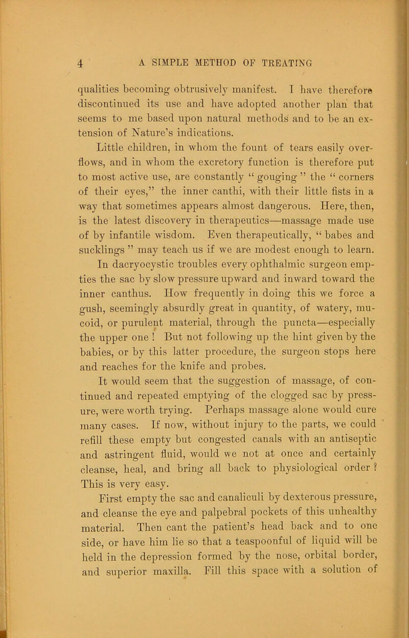 qualities becoming obtrusively manifest. I have therefore discoutinued its use and have adopted another plan that seems to me based upon natural methods and to be an ex- tension of Nature’s indications. Little children, in whom the fount of tears easily over- flows, and in whom the excretory function is therefore put to most active use, are constantly “ gouging ” the “ corners of their eyes,” the inner canthi, with their little fists in a way that sometimes appears almost dangerous. Here, then, is the latest discovery in therapeutics—massage made use of by infantile wisdom. Even therapeutically, “ babes and sucklings ” may teach us if we are modest enough to learn. In dacryocystic troubles every ophthalmic surgeon emp- ties the sac by slow pressure upward and inward toward the inner canthus. How frequently in doing this we force a gush, seemingly absurdly great in quantity, of watery, mu- coid, or purulent material, through the puncta—especially the upper one ! But not following up the hint given by the babies, or by this latter procedure, the surgeon stops here and reaches for the knife and probes. It would seem that the suggestion of massage, of con- tinued and repeated emptying of the clogged sac by press- ure, were worth trying. Perhaps massage alone would cure many cases. If now, without injury to the parts, we could refill these empty but congested canals with an antiseptic and astringent fluid, would we not at once and certainly cleanse, heal, and bring all back to physiological order ? This is very easy. First empty the sac and canaliculi by dexterous pressure, and cleanse the eye and palpebral pockets of this unhealthy material. Then cant the patient’s head back and to one side, or have him lie so that a teaspoonful of liquid will be held in the depression formed by the nose, orbital border, and superior maxilla. Fill this space wdth a solution of