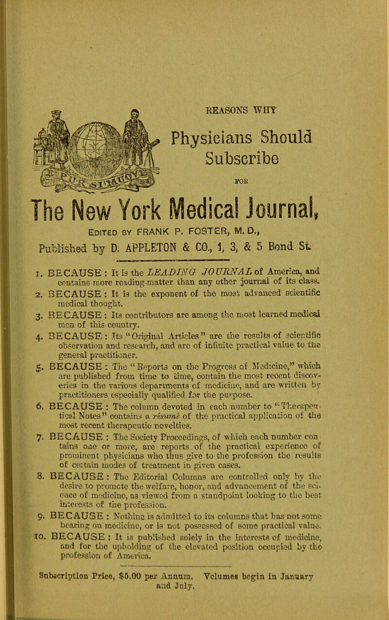 REASONS WHl Physieiaiis Should Subscribe IK)K The New York Medical Journal, Edited by FRANK P. FOSTER, M. D,, Published by D. APPLETON & CO., 1, 3, & 5 Bond St 1. BECAUSE: li is the LEADING JOURNALot America, and containD more reading-matter than any other journal of its class. 2. BECAUSE: It is the exponent of the most advanced scientific medical thought. 3. BECAUSE : its contributors arc among the most learned medical men of this country. 4. BECAUSE: Its “Original Articles” are the results of scientific observation and research, and arc of infinite practical value to ttie general practitioner. 5. BECAUSE : Tho “Reports on the Progress of Medicine,” which are published from time to time, contain the most recent discov- eries in the various departments of medicine, and are written by practitioners especially qualified for the purpose. 6. BECAUSE: The column devoted in each number to “Thefapen- tjca.l Notes” contains a remrne of the practical application of the most recent therapeutio novelties. 7. BECAUSE : The Society Proceedings, of which each number eon tains one or more, are reports of the practical experience of prominent physicians who thus give to the profession the results of certain modes of treatment in given cases. 8. BECAUSE : Tho Editorial Columns are controlled only by tho desire to promote the welfare, honor, and advancement of the sci- ence of medicine, as viewed from a standpoint looking to the best ititcrcsts of the profession. 9. BECAUSE : Nothinc is admitted to its columns that bos not some bearing on medicine, or is not possessed of some practical value. 10. BECAUSE: It is published solely in the interests of medicine, and for tlie ui)bo!(iing of the elevated position occupied by tho profession of America. Subscription Price, $6.00 per Annum. Vclumos begin in January and July.