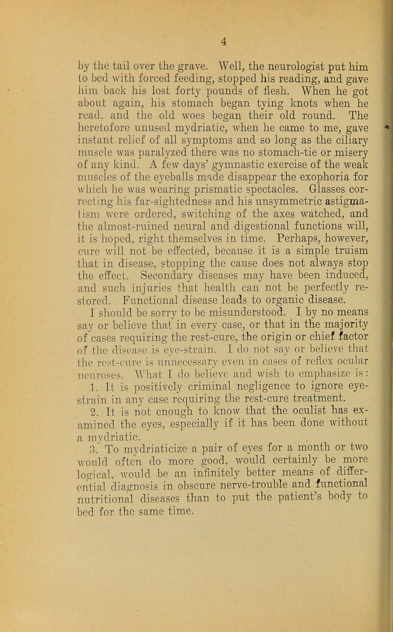 by the tail over the grave. Well, the neurologist put him to bed with forced feeding, stopped his reading, and gave lain back his lost forty pounds of flesh. When he got about again, his stomach began tying knots when he road, and the old woes began their old round. The heretofore unused mydriatic, when he came to me, gave instant relief of all symptoms and so long as the ciliary muscle was paralyzed there was no stomach-tie or misery of any kind. A few days’ gymnastic exercise of the weak muscles of the eyeballs made disappear the exophoria for wliich he was wearing prismatic spectacles. Glasses cor- recting his far-sightedness and his unsymmetric astigma- tism were ordered, switching of the axes watched, and the almost-ruined neural and digestional functions will, it is hoped, right themselves in time. Perhaps, however, cure will not be efl'ected, because it is a simple truism that in disease, stopping the cause does not always stop the effect. Secondary diseases may have been induced, and such injuries that health can not be perfectly re- stored. Functional disease leads to organic disease. I should be sorry to be misunderstood. I by no means say or believe that in every case, or that in the majority of cases requiring the rest-cure, the origin or chief factor of the disease is eye-strain. I do not say or believe that the rest-cnre is unnecessary even in cases of reflex ocular neuroses. What I do believe and wisli to emphasize is: 1. It is positively criminal negligence to ignore eye- strain in any case requiring the rest-cure treatment. 2. It is not enough to know that the oculist has ex- amined the eyes, especially if it has been done without a mydriatic. .1. To mydriaticize a pair of eyes for a month or two would often do more good, would certainly be more loo'icah would be an inflnitely better means of differ- ential diagnosis in obscure nerve-trouble and functional nutritional diseases than to put the patient’s body to bed for the same time.